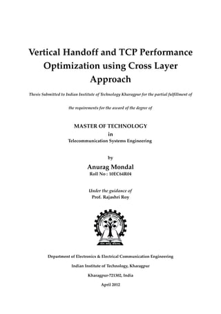 Vertical Handoff and TCP Performance
Optimization using Cross Layer
Approach
Thesis Submitted to Indian Institute of Technology Kharagpur for the partial fulﬁllment of
the requirements for the award of the degree of
MASTER OF TECHNOLOGY
in
Telecommunication Systems Engineering
by
Anurag Mondal
Roll No : 10EC64R04
Under the guidance of
Prof. Rajashri Roy
Department of Electronics & Electrical Communication Engineering
Indian Institute of Technology, Kharagpur
Kharagpur-721302, India
April 2012
 