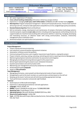 Page 1 of 3
 18 + years’ experience in IT industry
 Cross-cultural working relationship with teams in Americas, Europe and Asia
 Experience in managing multi-year, multi-million dollar (>$7MUSD) and 100+ member team programs
 Role Expertise:Program andprojectmanagement - Deliveryof ITprojects&services. Proven track record of
deliveringmulti-tier,enterprise-wide applicationsandplatformsontime,budget&highqualityconsistently.
 Domain/Industry Expertise:Retail and Healthcare
 Deft at estimation, design, development and maintenance of complex information technology systems;
transitionprojects; experienced pre-sales activities including anchoring proposals and building solutions &
supportmodels etc.Excellent team building skills with proven abilities in planning, managing, developing
and motivating resources; an effective leader with strong communication, analytical, relationship
management and co-ordination skills.
 Anchored multiple cost optimization and automation initiatives
Project Management
 Project scoping and resource planning
 Cost reductions, process & quality improvement initiatives
 Automation initiatives across the portfolio
 Communicating with business users to gather requirement specifications, scoping the project
 Project initiation, planning, costing, executing, controlling and metrics reporting to Senior Management
 Monitoring development activities and timely risk assessment and mitigation
 Managing & providing technical guidance/support to the project team
 Delivering & implementing the project as per scheduled milestones
 Excellent presentation and communication skills
 Maintaining user management and security compliance to standards
 Anchored/participated proposals
 Hands-on FPA estimation
Team Management
 Managing performance, career growth and developmental needs of team members
 Delegating the work to the team members on a priority basis and also based on the skill set
 Ramping up the teams’ technical and soft skills by providing appropriate trainings
 Team performance evaluation and provide right feedback
Technical
 Good exposure to Microsoft technologies
 Experience in developing Client/Server and web applications
 Languages: VB.6.0, VB.NET, C#
 RDBMS: Oracle7.1/8.0/8i/9i and SQL Server.7.0/2000/2005/2008
 Reporting Tools: Crystal Report 7.0, 8.5
 Operating Systems: Microsoft Windows 95/98/NT/XP/Vista, UNIX
 Requirement gathering tool : Caliber RM
 Tools : HP PPM, MicrosoftProject,MercuryQualityCenter,Rational Rose,TOAD,Tidal(job scheduling tool),
VSS, Star Team
Shibumon Manaveettil
Mobile : +919945295295
Landline : 08042061208
Email: shibumon.js@gmail.com
LinkedIn
https://in.linkedin.com/in/shibumon-
manaveettil-529b9a8
C-801, Sterling Shalom,
ITPL main road, Brookefields,
Kundalahalli, Bangalore – 37
Core Competencies
Profile Summary
 