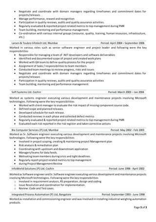 Page 3 of 3
 Negotiate and coordinate with domain managers regarding timeframes and commitment dates for
projects/releases
 Manage performance, reward and recognition
 Participation in quality reviews, audits and quality assurance activities.
 Regularly evaluated & reported project related metrics to top management during PMR
 Team building, mentoring and performance management
 Co–ordination with various internal groups (resource, quality, training, human resources, infrastructure,
etc.)
Worked in various roles such as senior software engineer and project leader and following were the key
responsibilities
 Responsible for managing a team of .NET developers and software deliverables
 Identified and documented scope of project and created work plans
 Worked with QA team to define quality process for the project
 Assignment of tasks / responsibilities to team members
 Conducted team meetings to review progress, risks and issues
 Negotiate and coordinate with domain managers regarding timeframes and commitment dates for
projects/releases
 Participation in quality reviews, audits and quality assurance activities
 Team building, mentoring and performance management
Worked as systems engineer executing various development and maintenance projects involving Microsoft
technologies. Following were the key responsibilities
 Worked with client manager to evaluate the risk impact of missing component source code.
 Defined scope and planned releases.
 Developed schedule for each release.
 Conducted reviews in each phase and collected defect metrics
 Regularly evaluated & reported project related metrics to top management during PMR
 Evaluated each risk reported in the risk register and taken corrective actions
Worked as Sr. Software engineer executing various development and maintenance projects involving Microsoft
technologies. Following were the key responsibilities
 Involved in project scoping, creating & maintaining project Management plan
 Risk analysis & remediation plan
 Coordinating with upstream and downstream application
 Managers/teams for data feeds.
 Motivating team members during crisis and tight deadlines
 Regularly report project related metrics to top management
 during Project Management Review
Workedas Software engineerandSr.Software engineerexecuting various development and maintenance projects
involving Microsoft technologies. Following were the key responsibilities
o Involved in requirement analysis, RS preparation, design and coding
o Issue Resolution and coordination for implementation.
o Review: Code and Test cases.
Workedas installationandcommissioning engineer and was involved in installing industrial weighing automation
products.
Larsen & Toubro Infotech Ltd, Mumbai Period: April 2004 – September 2006
Soft Systems Ltd. Cochin Period: March 2003 – Jan 2004
Bix Computer Services (P) Ltd, Mumbai Period: May 2002 - Feb 2003
InfoWorld Solutions (P) Ltd. Cochin Period: June 1998 - April 2002
Integrated Process Automation (P) Ltd, Bangalore Period:September 1993 - June 1998
 