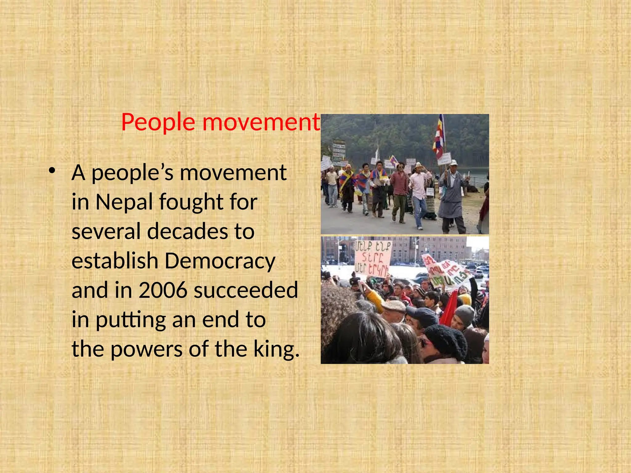 People movements
• A people’s movement
in Nepal fought for
several decades to
establish Democracy
and in 2006 succeeded
in putting an end to
the powers of the king.
 