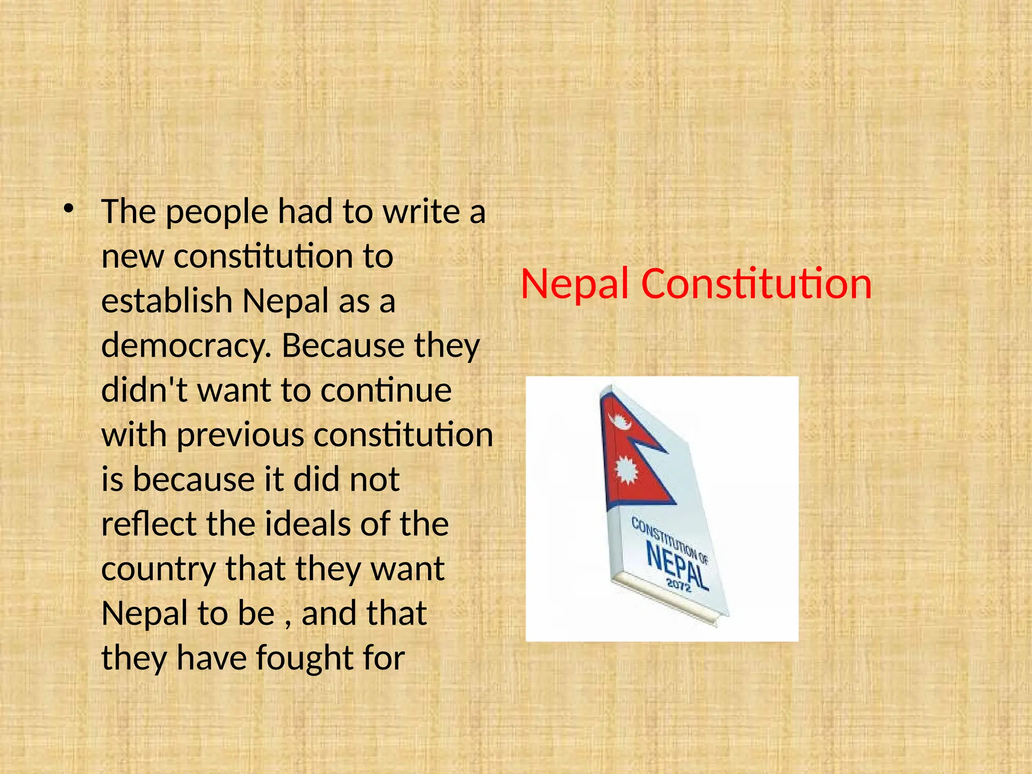 Nepal Constitution
• The people had to write a
new constitution to
establish Nepal as a
democracy. Because they
didn't want to continue
with previous constitution
is because it did not
reflect the ideals of the
country that they want
Nepal to be , and that
they have fought for
 