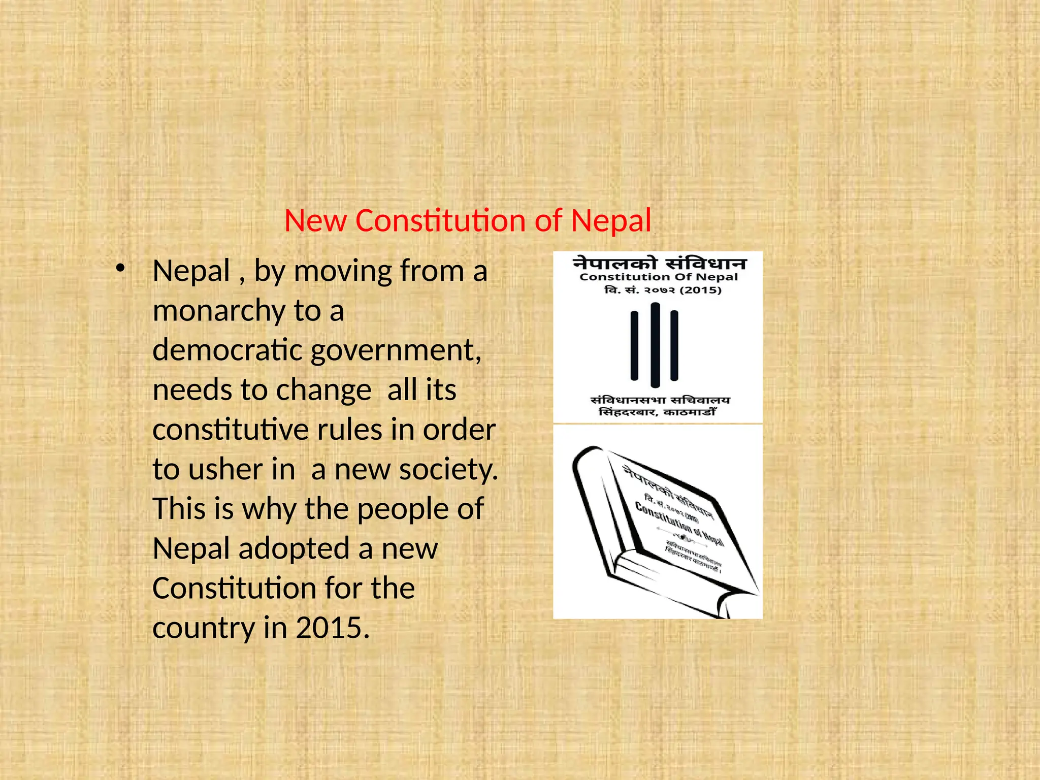New Constitution of Nepal
• Nepal , by moving from a
monarchy to a
democratic government,
needs to change all its
constitutive rules in order
to usher in a new society.
This is why the people of
Nepal adopted a new
Constitution for the
country in 2015.
 