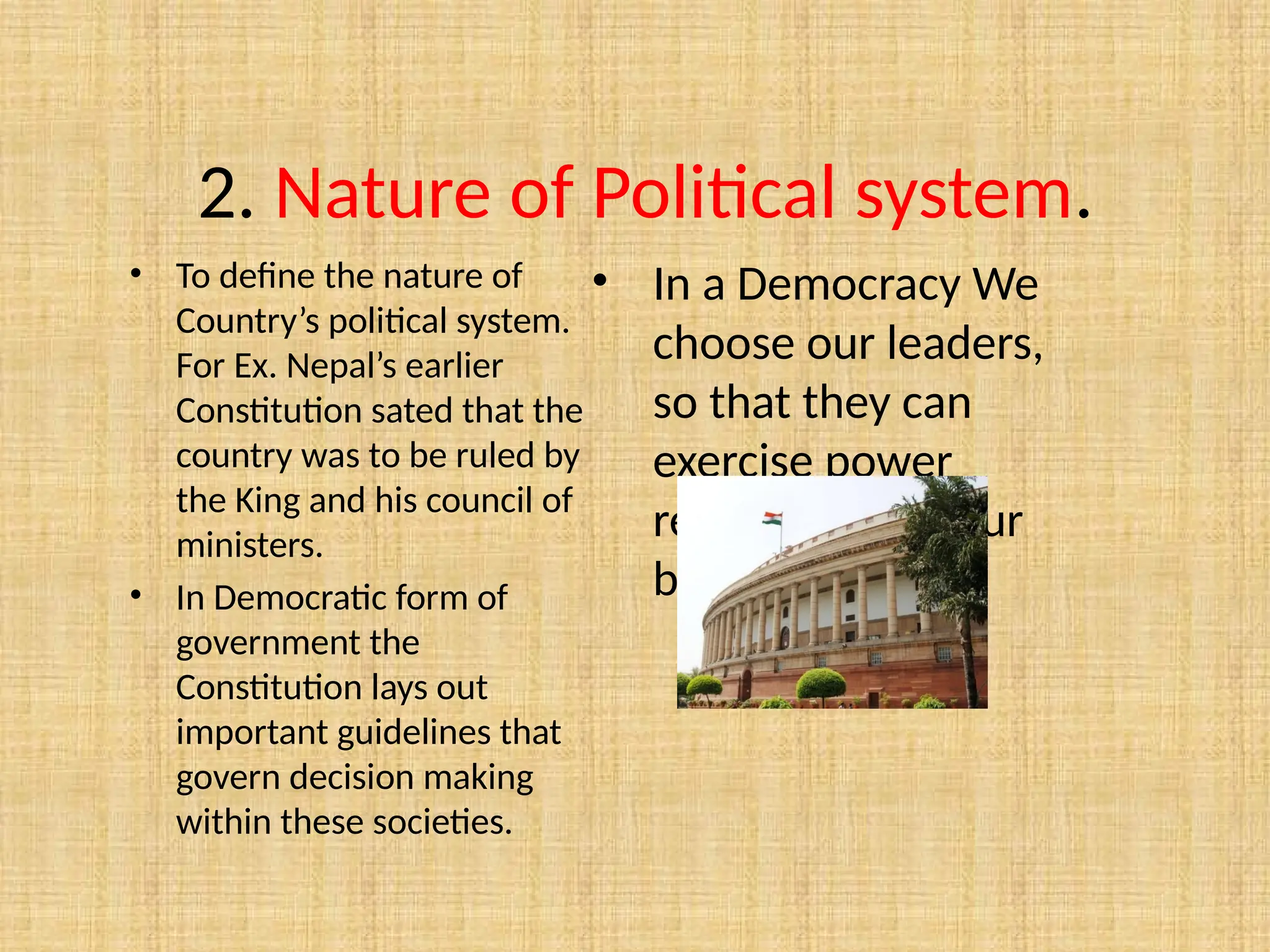 2. Nature of Political system.
• To define the nature of
Country’s political system.
For Ex. Nepal’s earlier
Constitution sated that the
country was to be ruled by
the King and his council of
ministers.
• In Democratic form of
government the
Constitution lays out
important guidelines that
govern decision making
within these societies.
• In a Democracy We
choose our leaders,
so that they can
exercise power
responsibly on our
behalf.
 