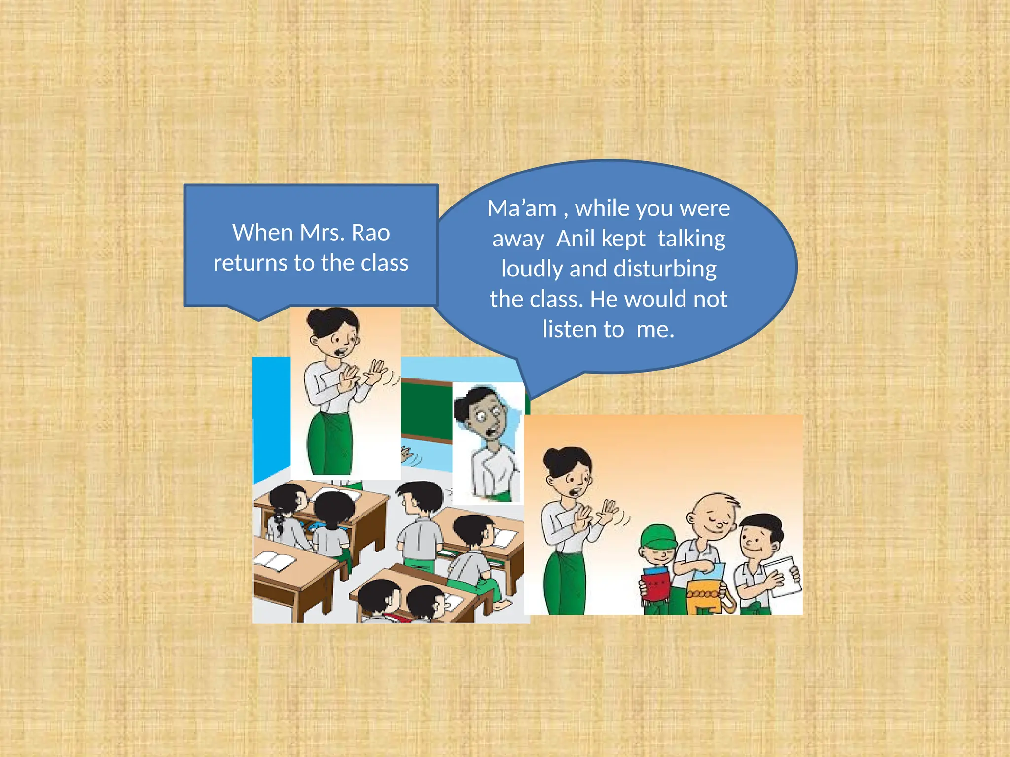Ma’am , while you were
away Anil kept talking
loudly and disturbing
the class. He would not
listen to me.
When Mrs. Rao
returns to the class
 