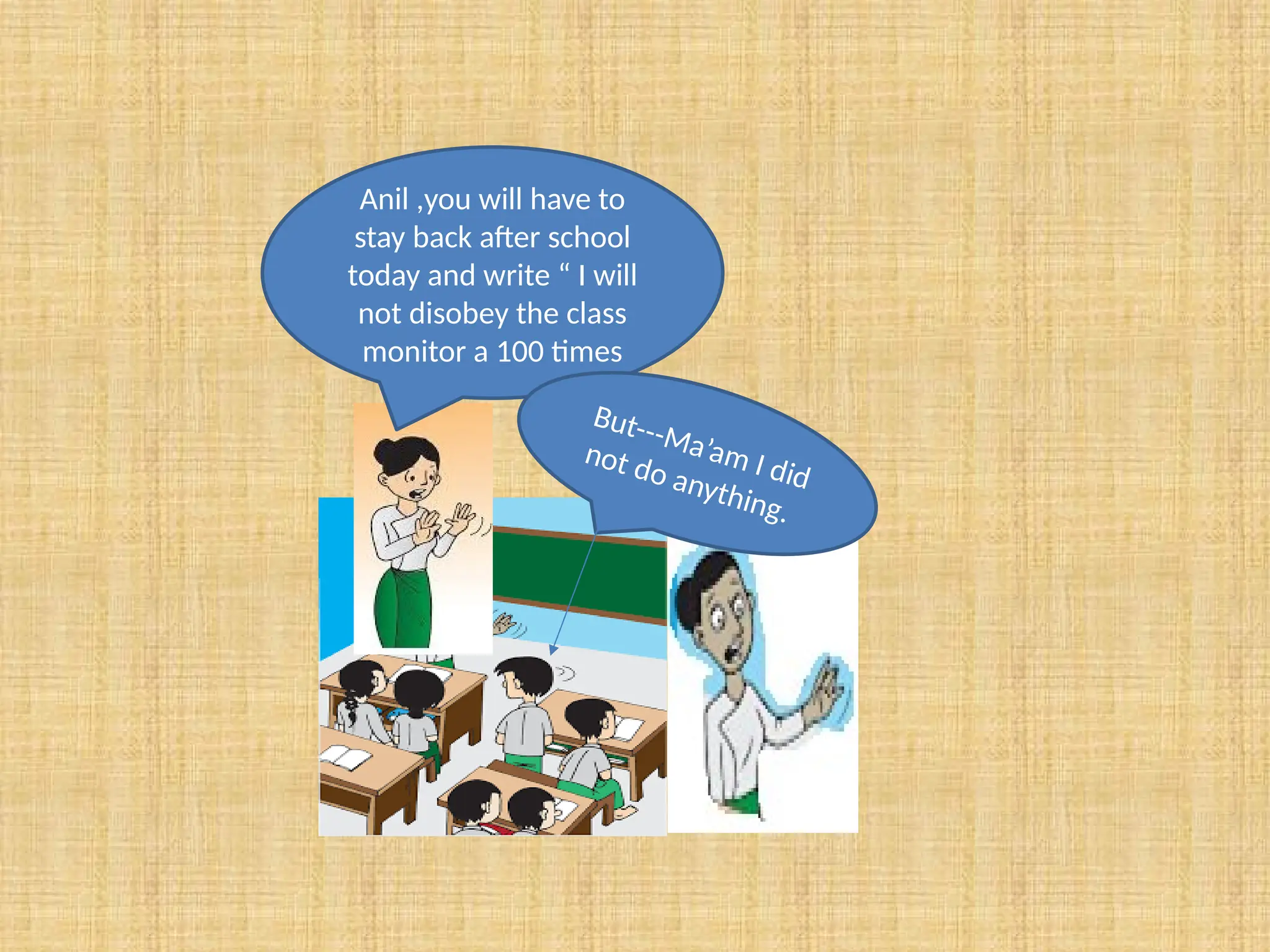 Anil ,you will have to
stay back after school
today and write “ I will
not disobey the class
monitor a 100 times
But---Ma’am I did
not do anything.
 