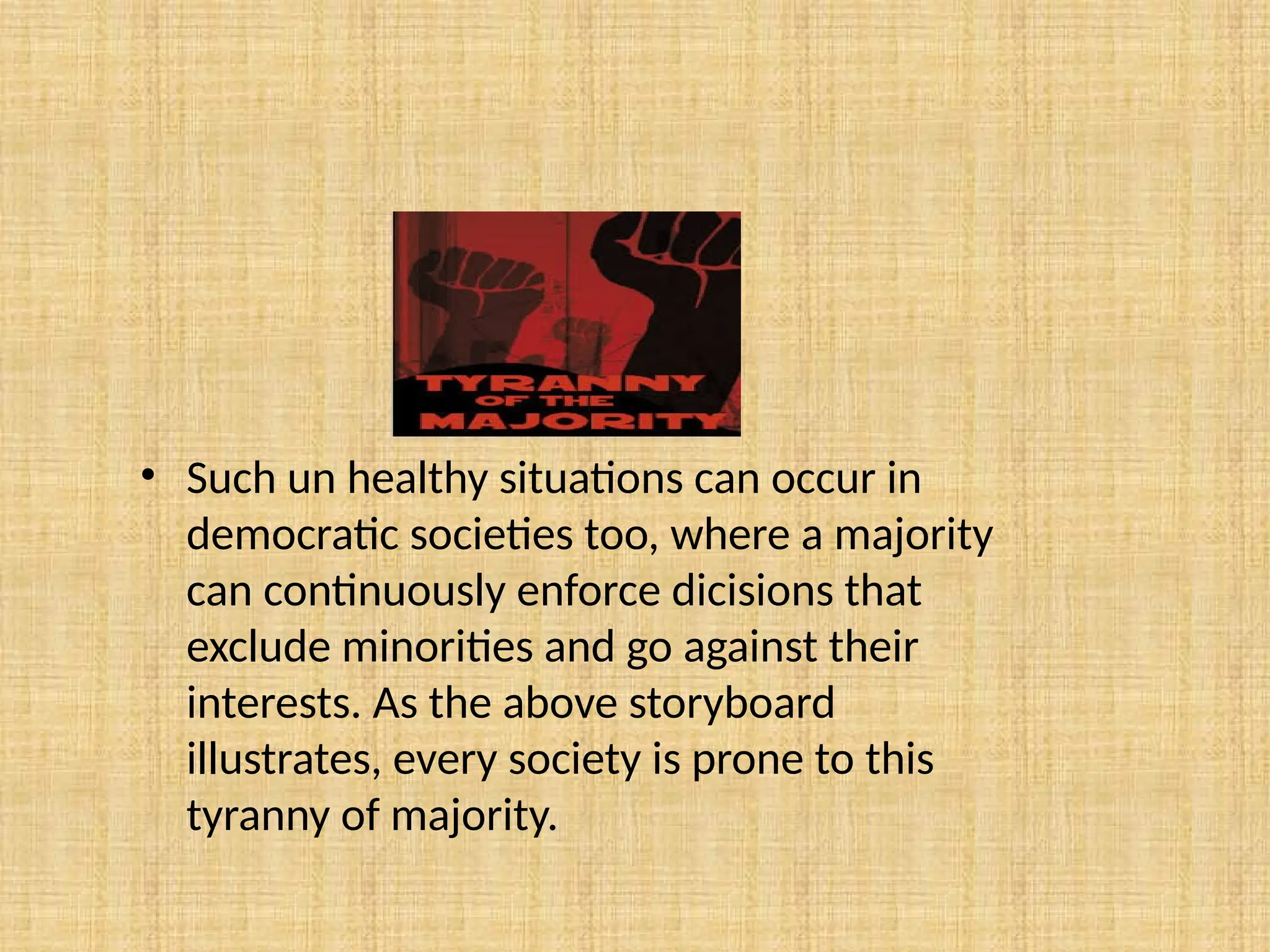 • Such un healthy situations can occur in
democratic societies too, where a majority
can continuously enforce dicisions that
exclude minorities and go against their
interests. As the above storyboard
illustrates, every society is prone to this
tyranny of majority.
 