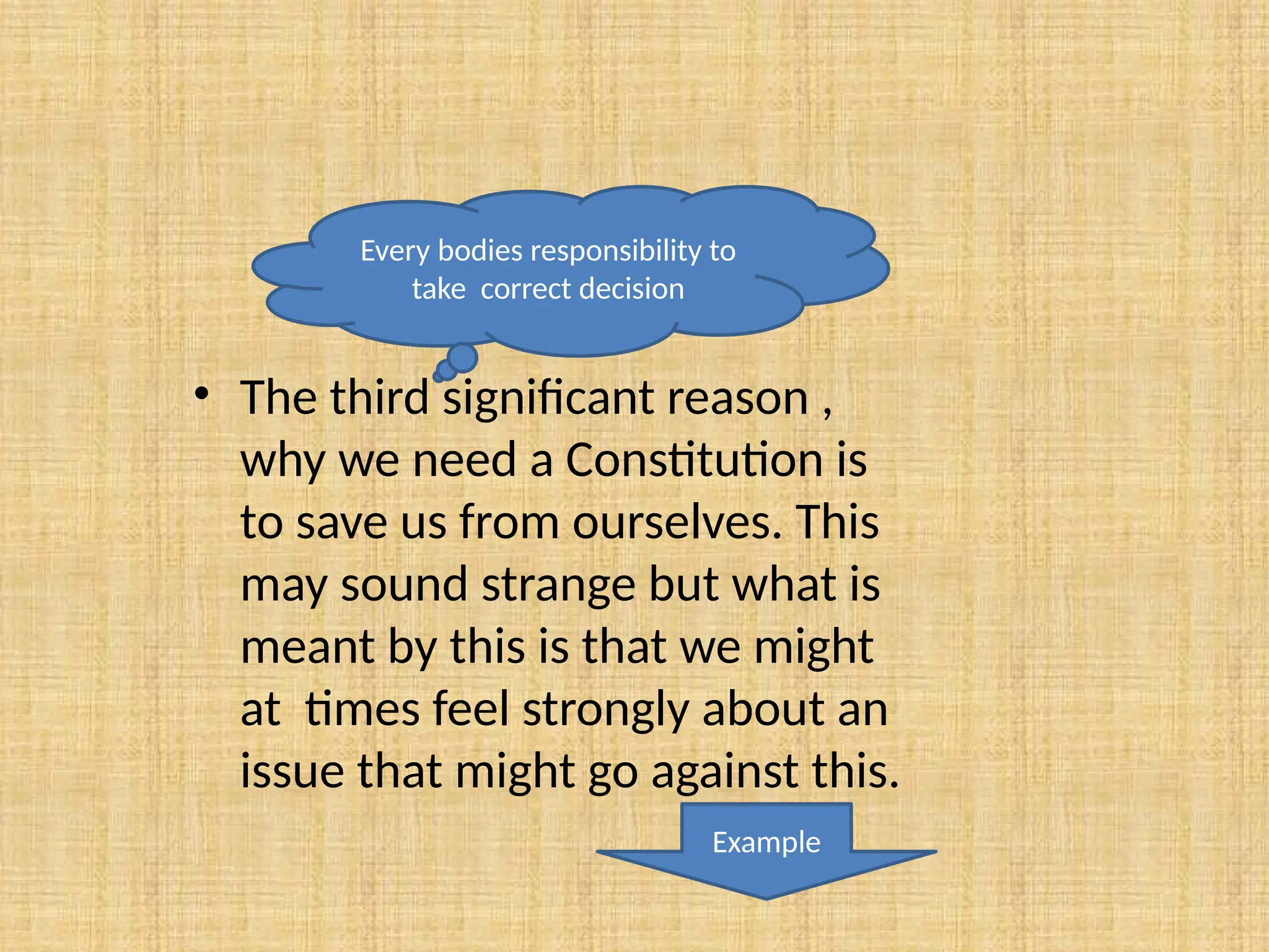 • The third significant reason ,
why we need a Constitution is
to save us from ourselves. This
may sound strange but what is
meant by this is that we might
at times feel strongly about an
issue that might go against this.
Every bodies responsibility to
take correct decision
Example
 