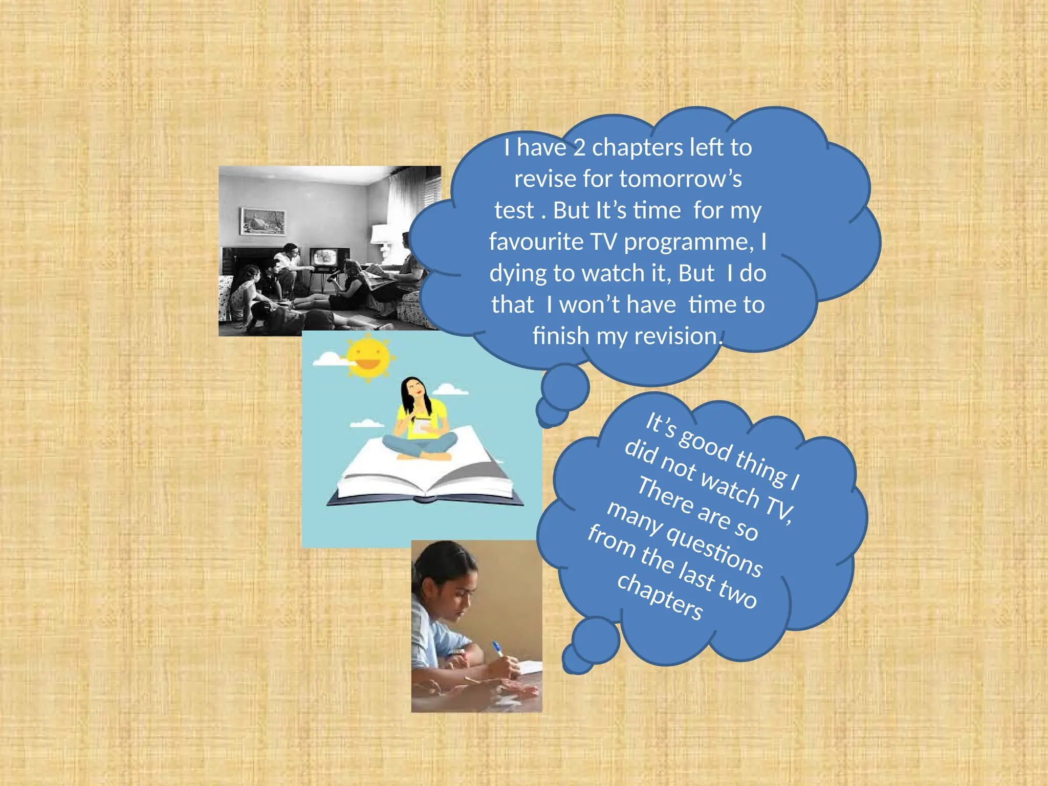 I have 2 chapters left to
revise for tomorrow’s
test . But It’s time for my
favourite TV programme, I
dying to watch it, But I do
that I won’t have time to
finish my revision.
It’s good thing I
did not watch TV,
There are so
many questions
from the last two
chapters
 