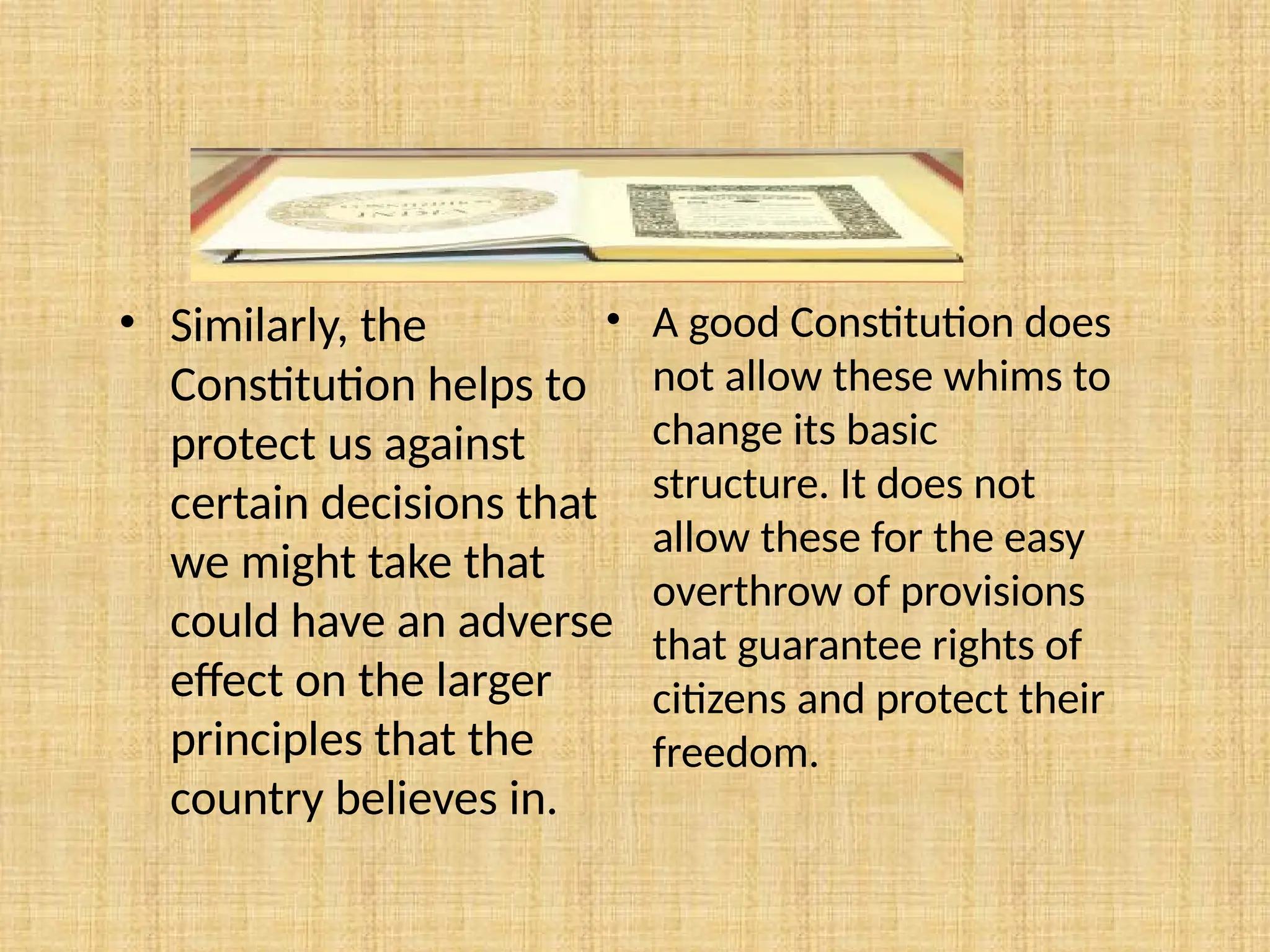 • A good Constitution does
not allow these whims to
change its basic
structure. It does not
allow these for the easy
overthrow of provisions
that guarantee rights of
citizens and protect their
freedom.
• Similarly, the
Constitution helps to
protect us against
certain decisions that
we might take that
could have an adverse
effect on the larger
principles that the
country believes in.
 