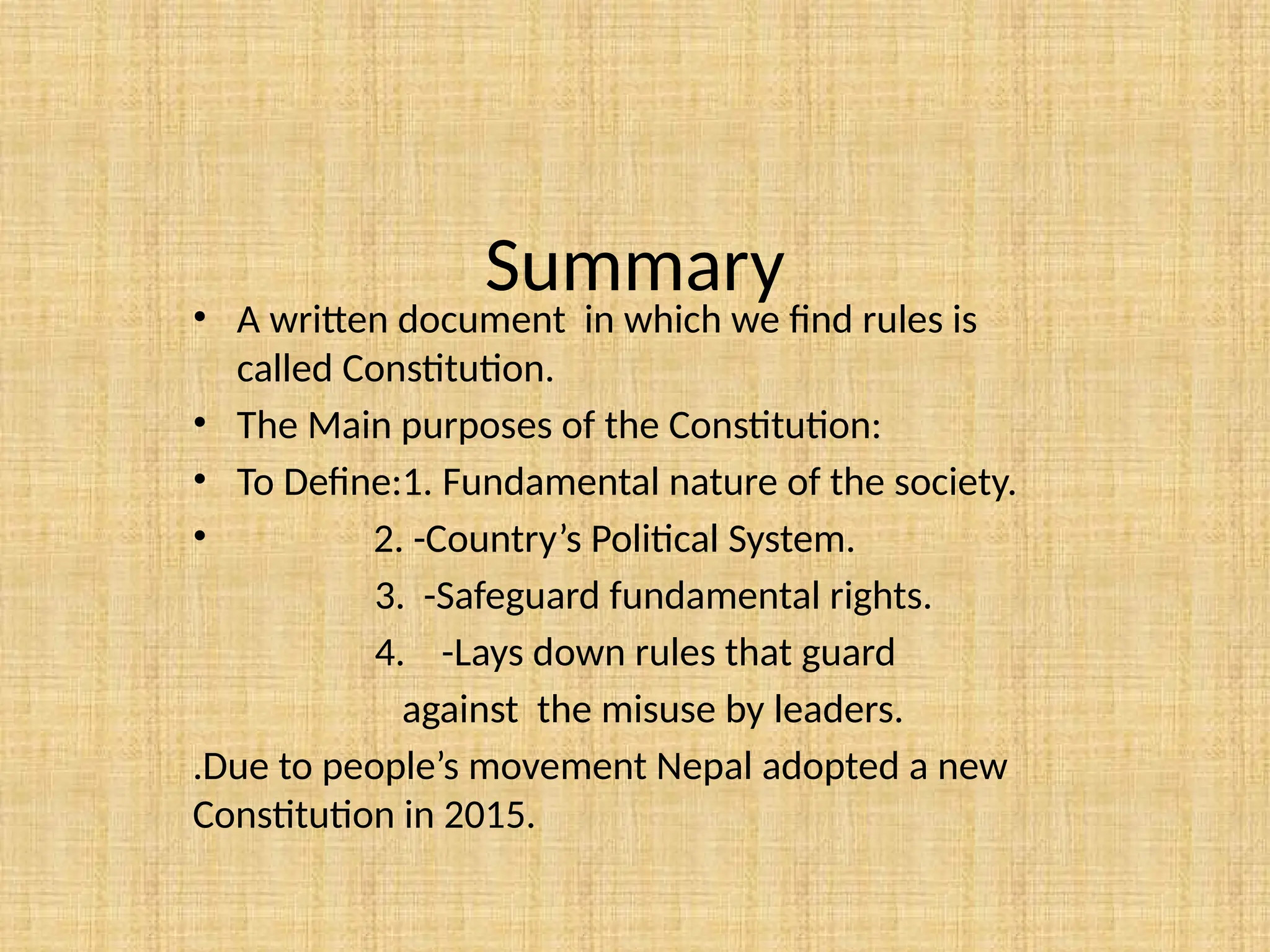 Summary
• A written document in which we find rules is
called Constitution.
• The Main purposes of the Constitution:
• To Define:1. Fundamental nature of the society.
• 2. -Country’s Political System.
3. -Safeguard fundamental rights.
4. -Lays down rules that guard
against the misuse by leaders.
.Due to people’s movement Nepal adopted a new
Constitution in 2015.
 