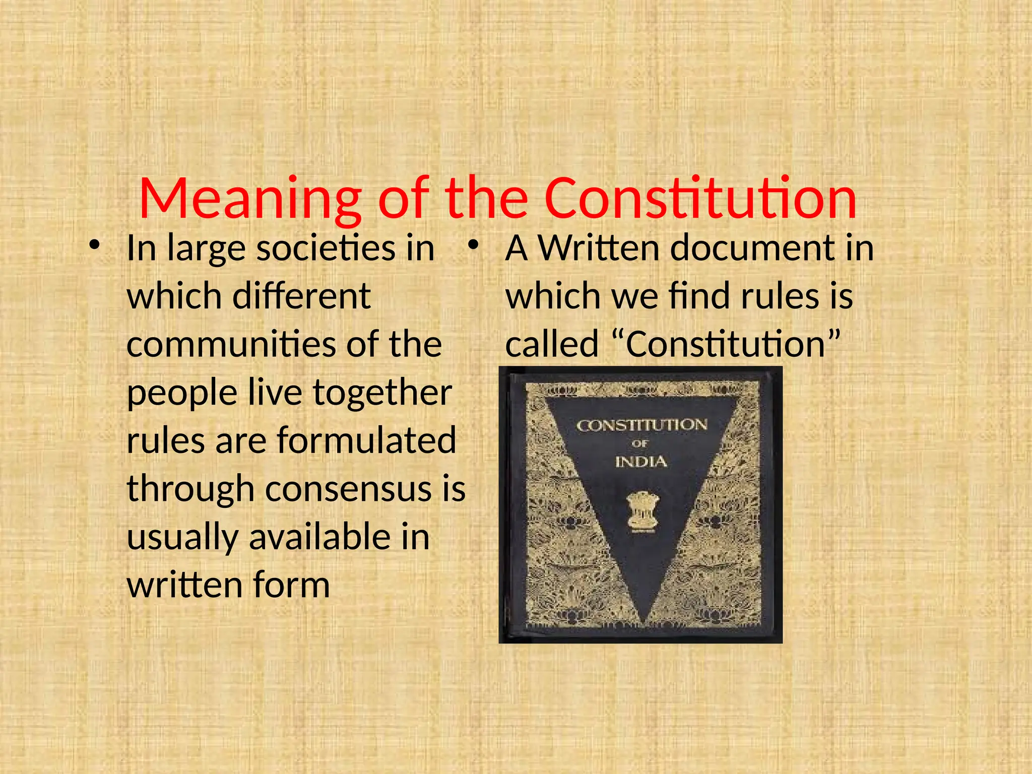 Meaning of the Constitution
• In large societies in
which different
communities of the
people live together
rules are formulated
through consensus is
usually available in
written form
• A Written document in
which we find rules is
called “Constitution”
 