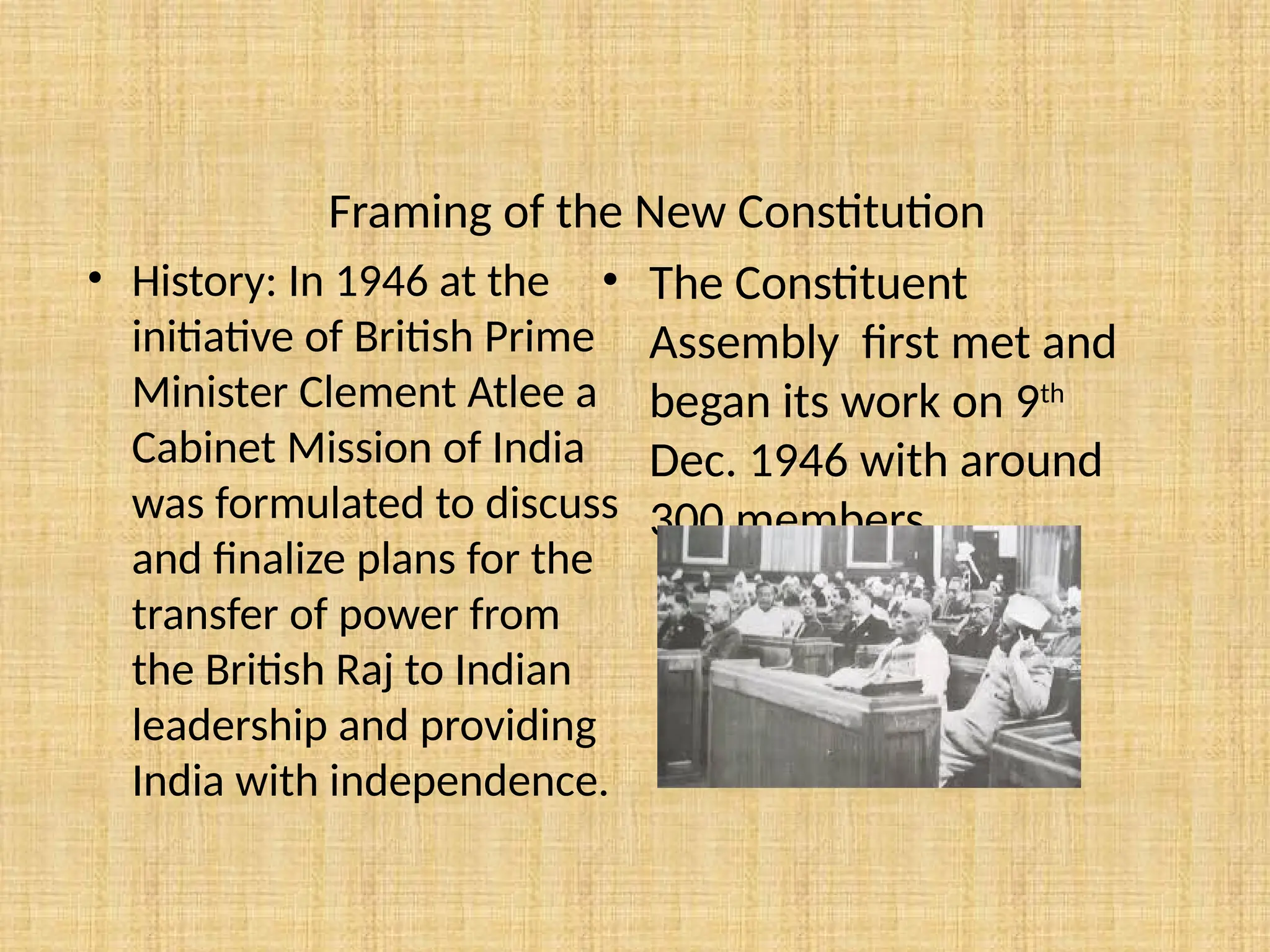 Framing of the New Constitution
• History: In 1946 at the
initiative of British Prime
Minister Clement Atlee a
Cabinet Mission of India
was formulated to discuss
and finalize plans for the
transfer of power from
the British Raj to Indian
leadership and providing
India with independence.
• The Constituent
Assembly first met and
began its work on 9th
Dec. 1946 with around
300 members.
 