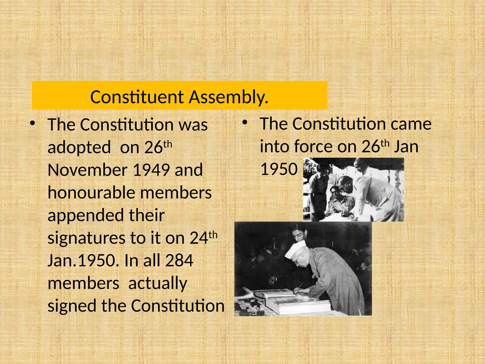 Constituent Assembly.
• The Constitution was
adopted on 26th
November 1949 and
honourable members
appended their
signatures to it on 24th
Jan.1950. In all 284
members actually
signed the Constitution
• The Constitution came
into force on 26th
Jan
1950
 