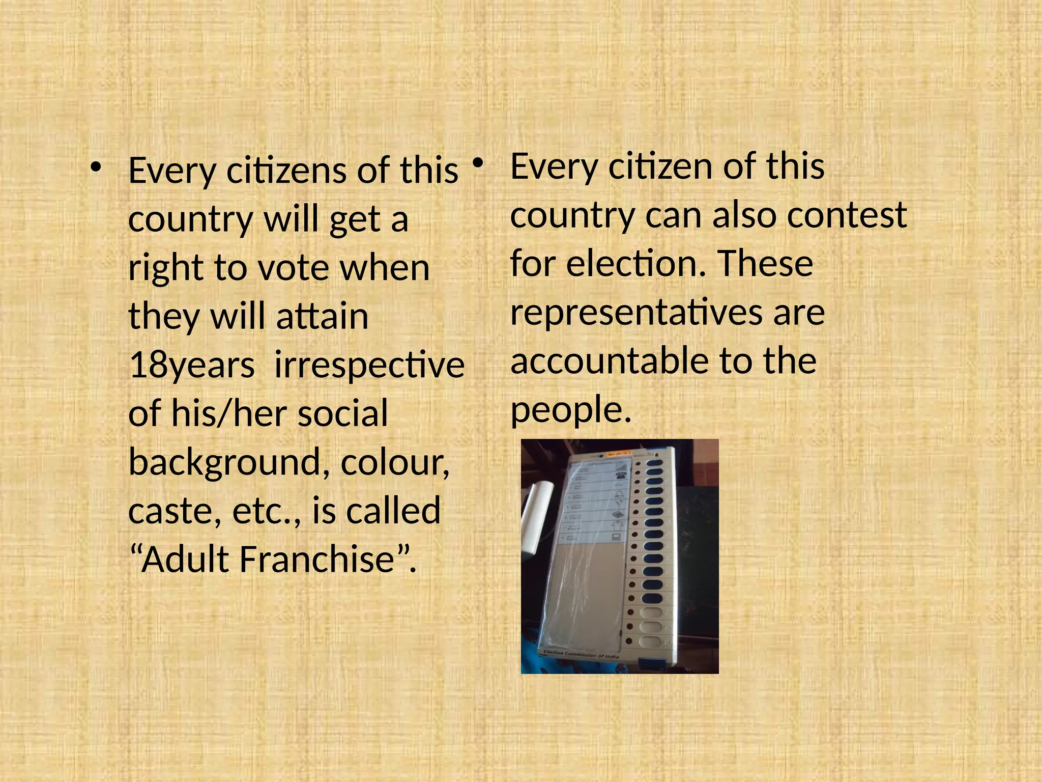 • Every citizens of this
country will get a
right to vote when
they will attain
18years irrespective
of his/her social
background, colour,
caste, etc., is called
“Adult Franchise”.
• Every citizen of this
country can also contest
for election. These
representatives are
accountable to the
people.
 