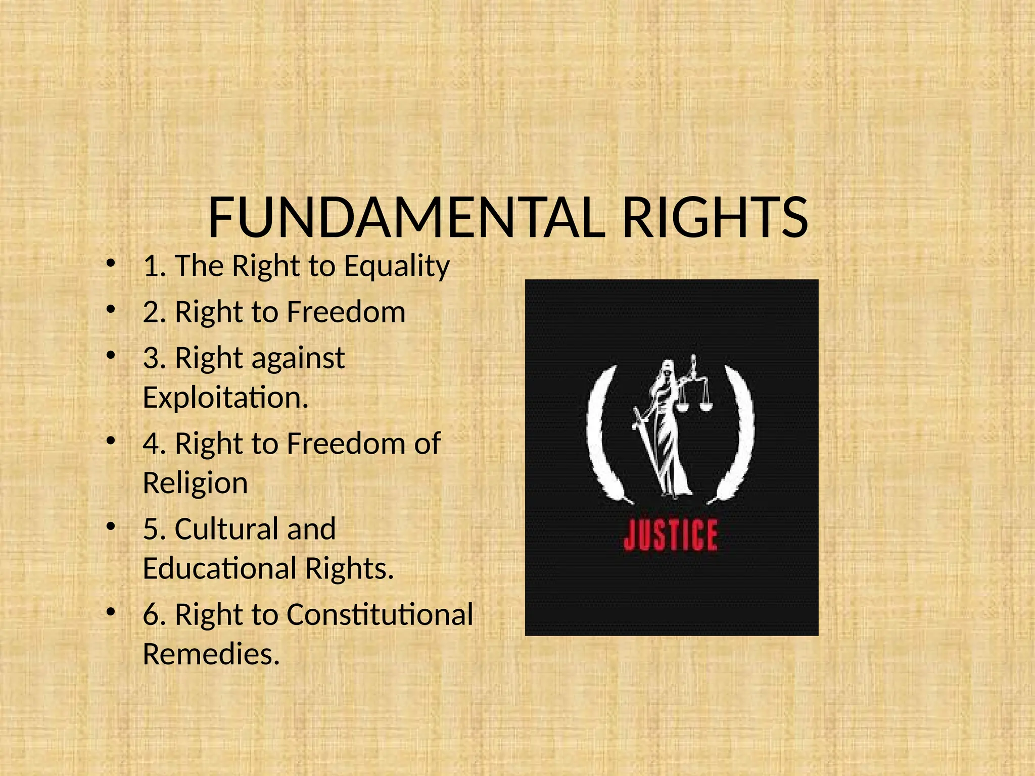 FUNDAMENTAL RIGHTS
• 1. The Right to Equality
• 2. Right to Freedom
• 3. Right against
Exploitation.
• 4. Right to Freedom of
Religion
• 5. Cultural and
Educational Rights.
• 6. Right to Constitutional
Remedies.
 