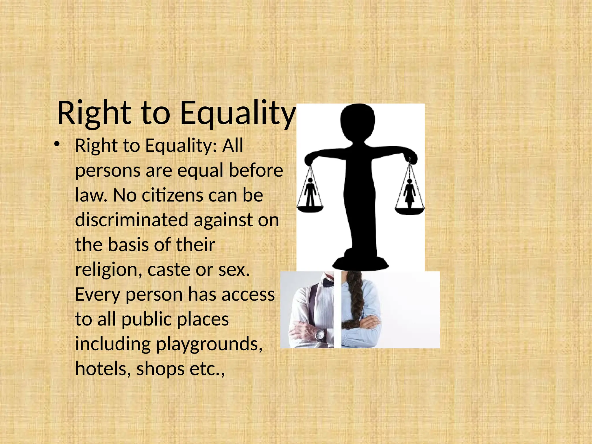 Right to Equality.
• Right to Equality: All
persons are equal before
law. No citizens can be
discriminated against on
the basis of their
religion, caste or sex.
Every person has access
to all public places
including playgrounds,
hotels, shops etc.,
 