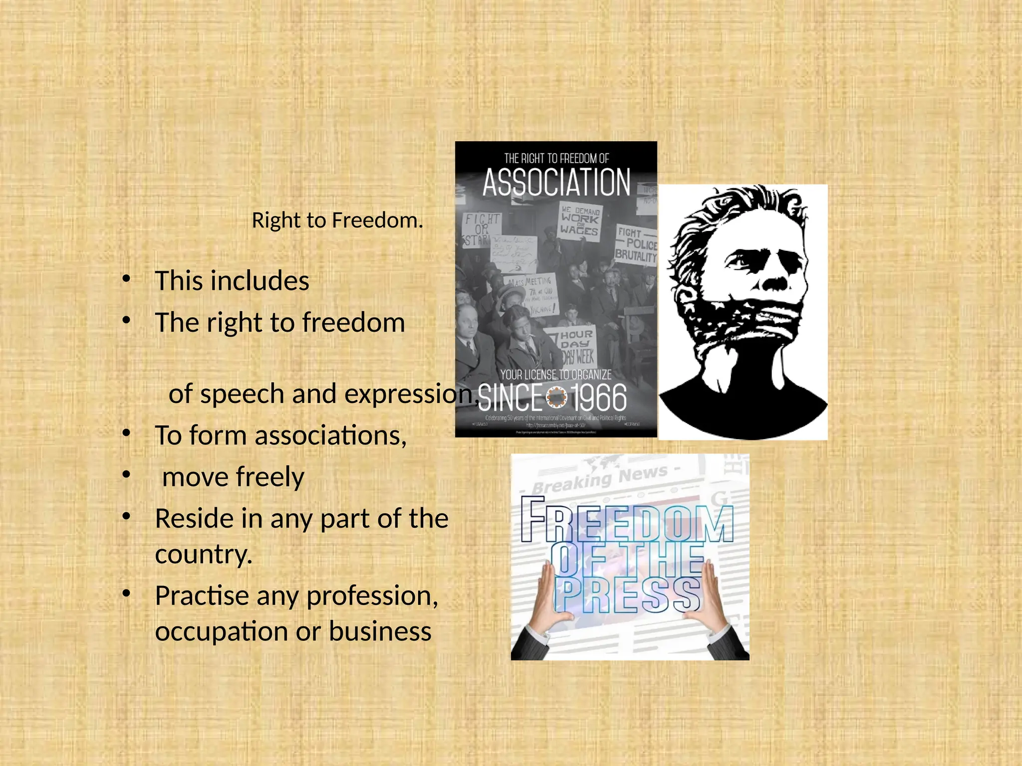 Right to Freedom.
• This includes
• The right to freedom
of speech and expression,
• To form associations,
• move freely
• Reside in any part of the
country.
• Practise any profession,
occupation or business
 