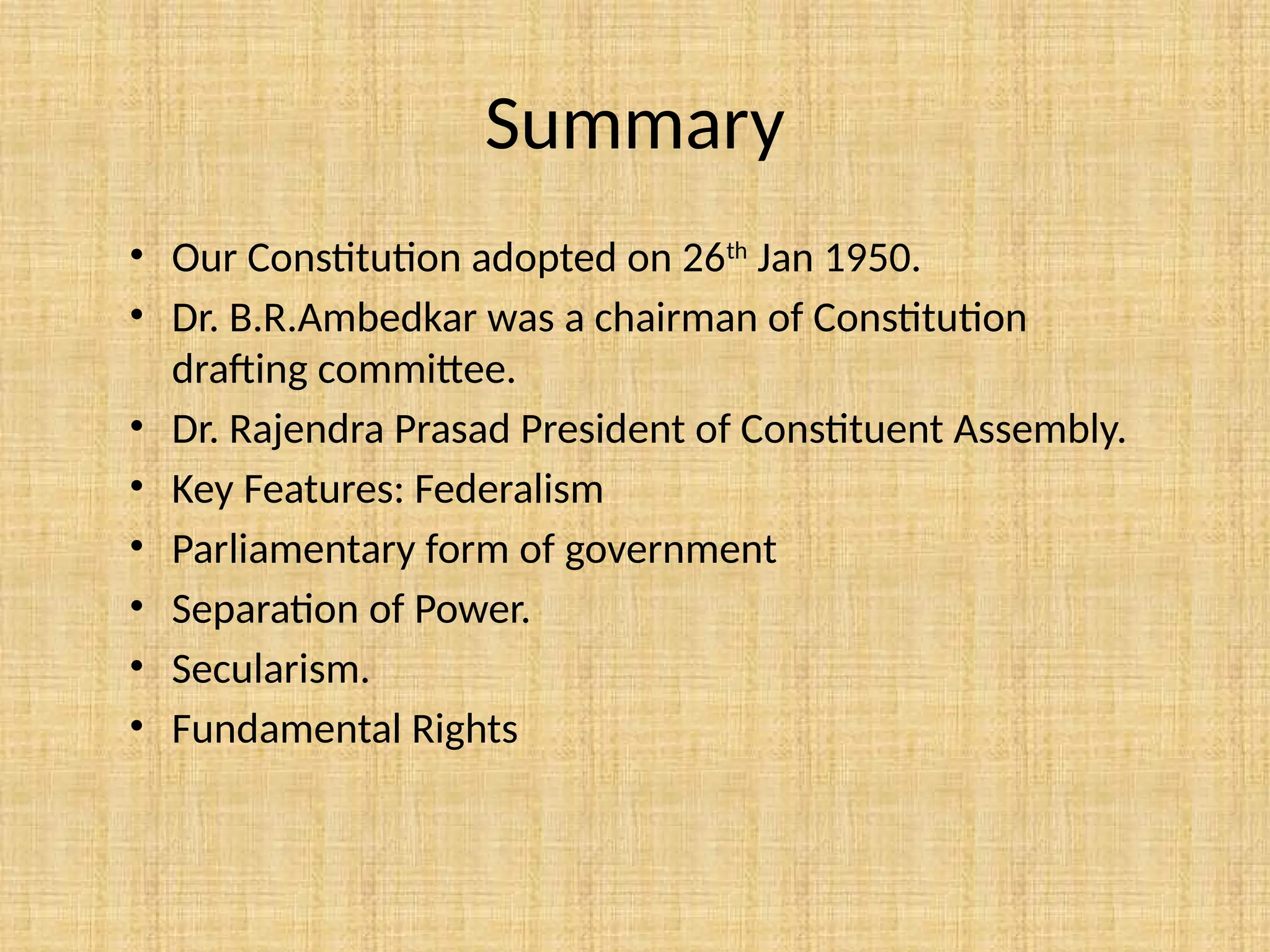 Summary
• Our Constitution adopted on 26th
Jan 1950.
• Dr. B.R.Ambedkar was a chairman of Constitution
drafting committee.
• Dr. Rajendra Prasad President of Constituent Assembly.
• Key Features: Federalism
• Parliamentary form of government
• Separation of Power.
• Secularism.
• Fundamental Rights
 