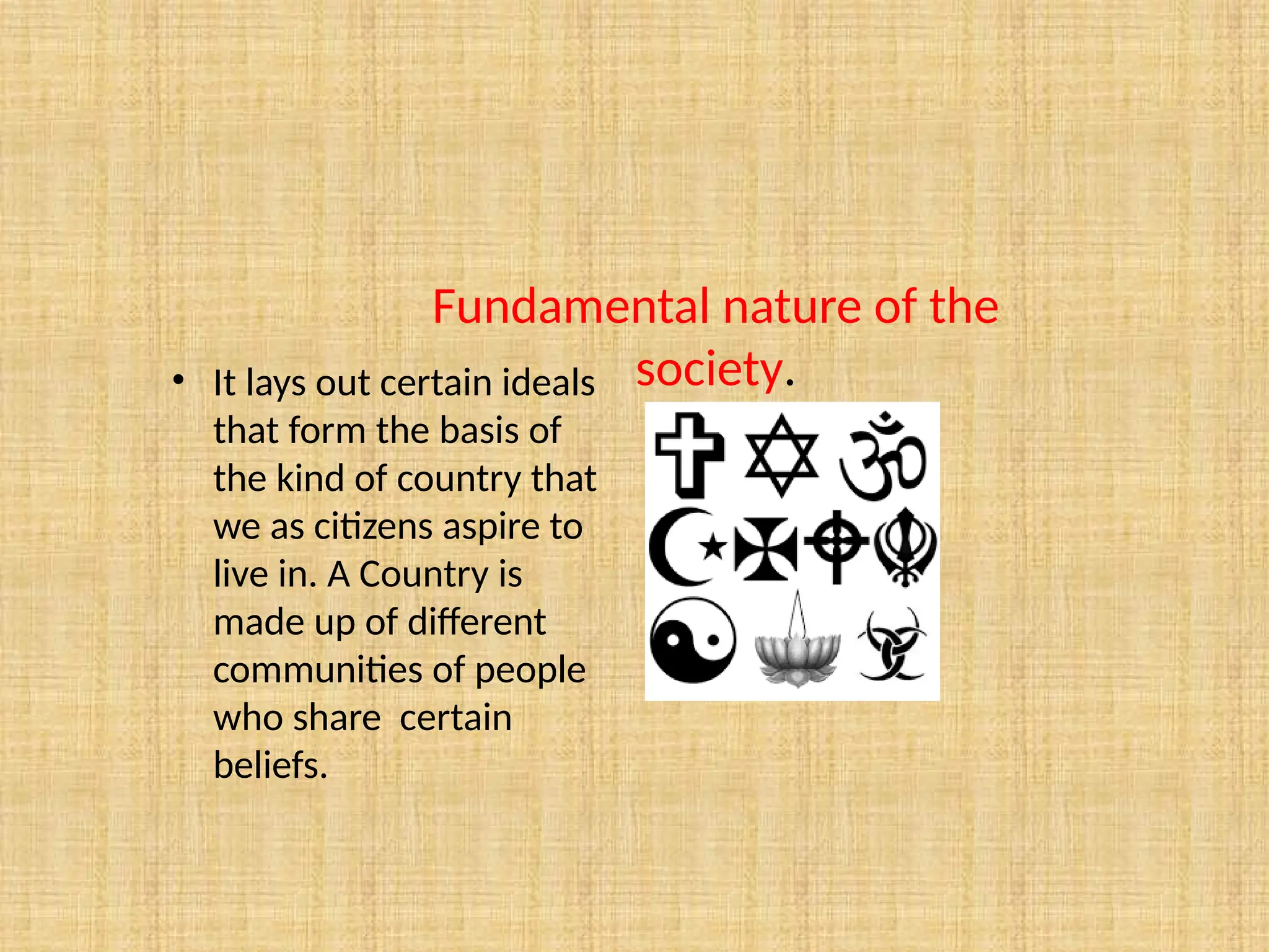 • It lays out certain ideals
that form the basis of
the kind of country that
we as citizens aspire to
live in. A Country is
made up of different
communities of people
who share certain
beliefs.
Fundamental nature of the
society.
 
