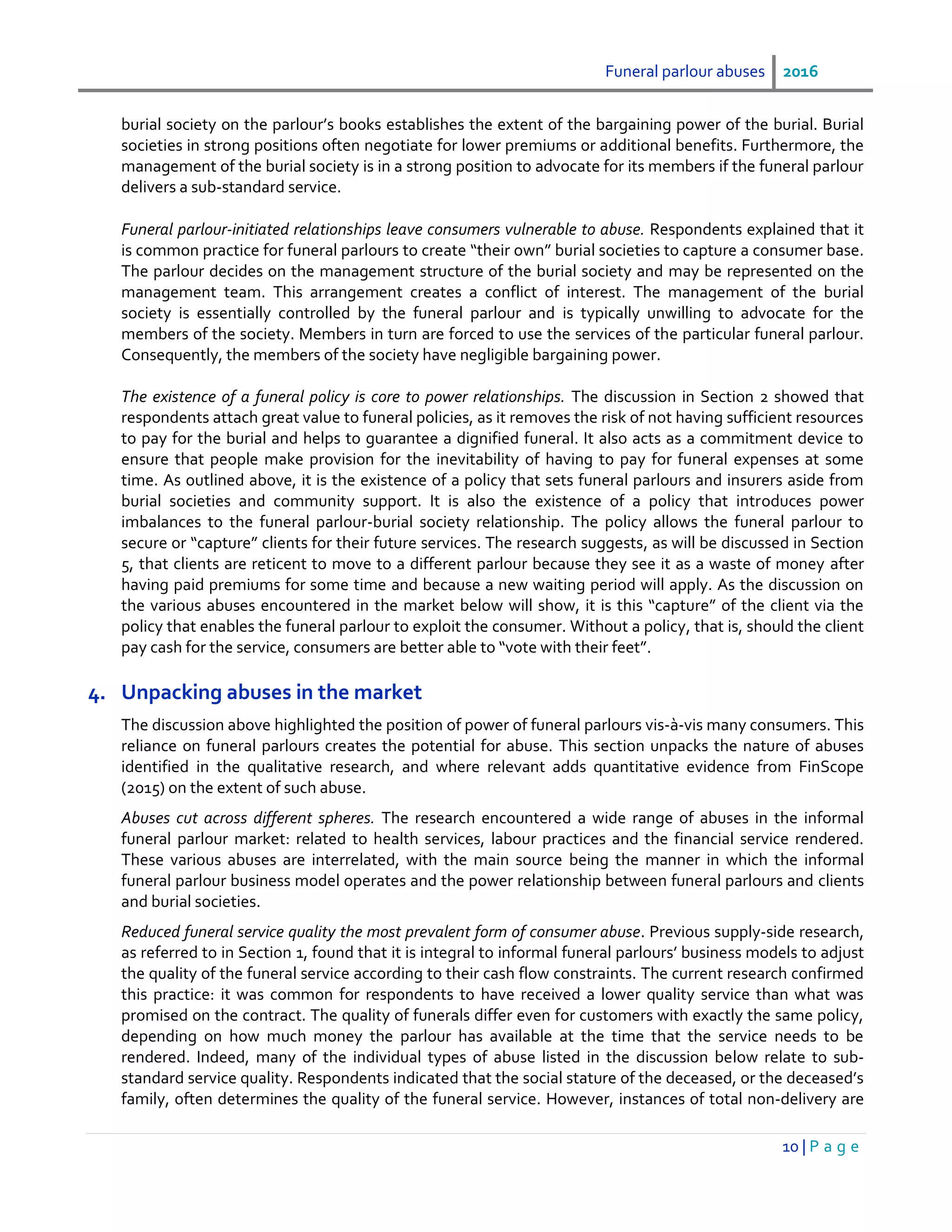 Funeral parlour abuses 2016
10 | P a g e
burial society on the parlour’s books establishes the extent of the bargaining power of the burial. Burial
societies in strong positions often negotiate for lower premiums or additional benefits. Furthermore, the
management of the burial society is in a strong position to advocate for its members if the funeral parlour
delivers a sub-standard service.
Funeral parlour-initiated relationships leave consumers vulnerable to abuse. Respondents explained that it
is common practice for funeral parlours to create “their own” burial societies to capture a consumer base.
The parlour decides on the management structure of the burial society and may be represented on the
management team. This arrangement creates a conflict of interest. The management of the burial
society is essentially controlled by the funeral parlour and is typically unwilling to advocate for the
members of the society. Members in turn are forced to use the services of the particular funeral parlour.
Consequently, the members of the society have negligible bargaining power.
The existence of a funeral policy is core to power relationships. The discussion in Section 2 showed that
respondents attach great value to funeral policies, as it removes the risk of not having sufficient resources
to pay for the burial and helps to guarantee a dignified funeral. It also acts as a commitment device to
ensure that people make provision for the inevitability of having to pay for funeral expenses at some
time. As outlined above, it is the existence of a policy that sets funeral parlours and insurers aside from
burial societies and community support. It is also the existence of a policy that introduces power
imbalances to the funeral parlour-burial society relationship. The policy allows the funeral parlour to
secure or “capture” clients for their future services. The research suggests, as will be discussed in Section
5, that clients are reticent to move to a different parlour because they see it as a waste of money after
having paid premiums for some time and because a new waiting period will apply. As the discussion on
the various abuses encountered in the market below will show, it is this “capture” of the client via the
policy that enables the funeral parlour to exploit the consumer. Without a policy, that is, should the client
pay cash for the service, consumers are better able to “vote with their feet”.
4. Unpacking abuses in the market
The discussion above highlighted the position of power of funeral parlours vis-à-vis many consumers. This
reliance on funeral parlours creates the potential for abuse. This section unpacks the nature of abuses
identified in the qualitative research, and where relevant adds quantitative evidence from FinScope
(2015) on the extent of such abuse.
Abuses cut across different spheres. The research encountered a wide range of abuses in the informal
funeral parlour market: related to health services, labour practices and the financial service rendered.
These various abuses are interrelated, with the main source being the manner in which the informal
funeral parlour business model operates and the power relationship between funeral parlours and clients
and burial societies.
Reduced funeral service quality the most prevalent form of consumer abuse. Previous supply-side research,
as referred to in Section 1, found that it is integral to informal funeral parlours’ business models to adjust
the quality of the funeral service according to their cash flow constraints. The current research confirmed
this practice: it was common for respondents to have received a lower quality service than what was
promised on the contract. The quality of funerals differ even for customers with exactly the same policy,
depending on how much money the parlour has available at the time that the service needs to be
rendered. Indeed, many of the individual types of abuse listed in the discussion below relate to sub-
standard service quality. Respondents indicated that the social stature of the deceased, or the deceased’s
family, often determines the quality of the funeral service. However, instances of total non-delivery are
 