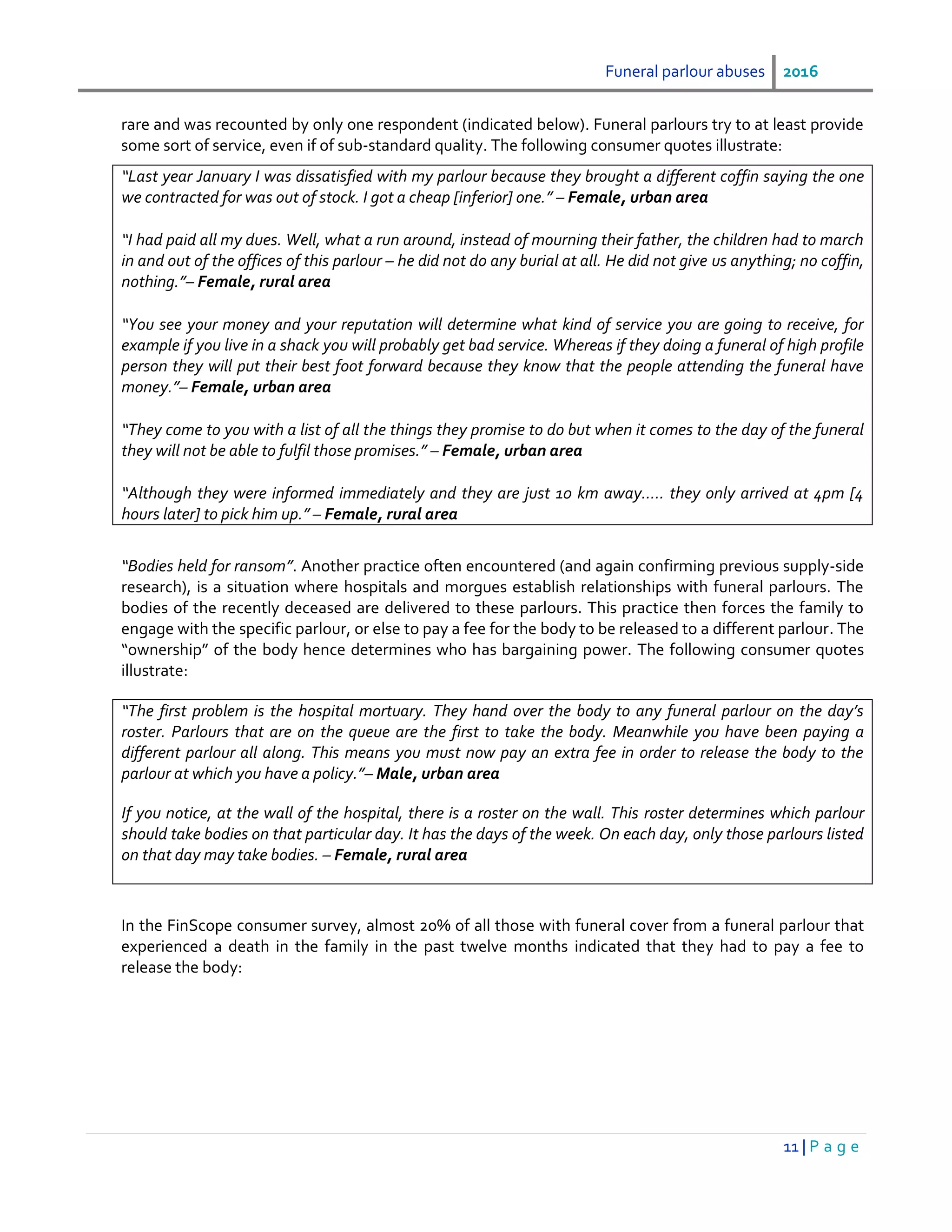 Funeral parlour abuses 2016
11 | P a g e
rare and was recounted by only one respondent (indicated below). Funeral parlours try to at least provide
some sort of service, even if of sub-standard quality. The following consumer quotes illustrate:
“Last year January I was dissatisfied with my parlour because they brought a different coffin saying the one
we contracted for was out of stock. I got a cheap [inferior] one.” – Female, urban area
“I had paid all my dues. Well, what a run around, instead of mourning their father, the children had to march
in and out of the offices of this parlour – he did not do any burial at all. He did not give us anything; no coffin,
nothing.”– Female, rural area
“You see your money and your reputation will determine what kind of service you are going to receive, for
example if you live in a shack you will probably get bad service. Whereas if they doing a funeral of high profile
person they will put their best foot forward because they know that the people attending the funeral have
money.”– Female, urban area
“They come to you with a list of all the things they promise to do but when it comes to the day of the funeral
they will not be able to fulfil those promises.” – Female, urban area
“Although they were informed immediately and they are just 10 km away….. they only arrived at 4pm [4
hours later] to pick him up.” – Female, rural area
“Bodies held for ransom”. Another practice often encountered (and again confirming previous supply-side
research), is a situation where hospitals and morgues establish relationships with funeral parlours. The
bodies of the recently deceased are delivered to these parlours. This practice then forces the family to
engage with the specific parlour, or else to pay a fee for the body to be released to a different parlour. The
“ownership” of the body hence determines who has bargaining power. The following consumer quotes
illustrate:
“The first problem is the hospital mortuary. They hand over the body to any funeral parlour on the day’s
roster. Parlours that are on the queue are the first to take the body. Meanwhile you have been paying a
different parlour all along. This means you must now pay an extra fee in order to release the body to the
parlour at which you have a policy.”– Male, urban area
If you notice, at the wall of the hospital, there is a roster on the wall. This roster determines which parlour
should take bodies on that particular day. It has the days of the week. On each day, only those parlours listed
on that day may take bodies. – Female, rural area
In the FinScope consumer survey, almost 20% of all those with funeral cover from a funeral parlour that
experienced a death in the family in the past twelve months indicated that they had to pay a fee to
release the body:
 