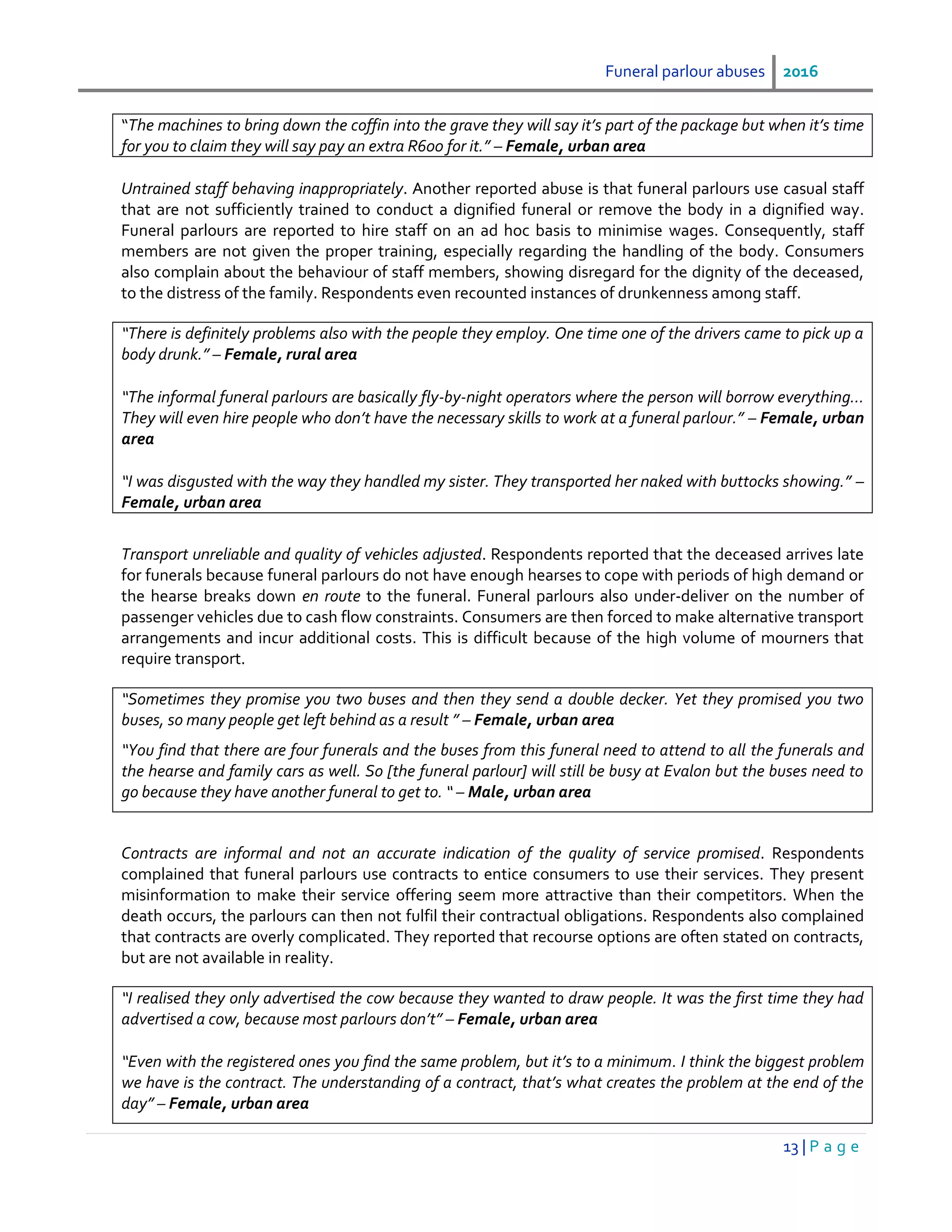 Funeral parlour abuses 2016
13 | P a g e
“The machines to bring down the coffin into the grave they will say it’s part of the package but when it’s time
for you to claim they will say pay an extra R600 for it.” – Female, urban area
Untrained staff behaving inappropriately. Another reported abuse is that funeral parlours use casual staff
that are not sufficiently trained to conduct a dignified funeral or remove the body in a dignified way.
Funeral parlours are reported to hire staff on an ad hoc basis to minimise wages. Consequently, staff
members are not given the proper training, especially regarding the handling of the body. Consumers
also complain about the behaviour of staff members, showing disregard for the dignity of the deceased,
to the distress of the family. Respondents even recounted instances of drunkenness among staff.
“There is definitely problems also with the people they employ. One time one of the drivers came to pick up a
body drunk.” – Female, rural area
“The informal funeral parlours are basically fly-by-night operators where the person will borrow everything…
They will even hire people who don’t have the necessary skills to work at a funeral parlour.” – Female, urban
area
“I was disgusted with the way they handled my sister. They transported her naked with buttocks showing.” –
Female, urban area
Transport unreliable and quality of vehicles adjusted. Respondents reported that the deceased arrives late
for funerals because funeral parlours do not have enough hearses to cope with periods of high demand or
the hearse breaks down en route to the funeral. Funeral parlours also under-deliver on the number of
passenger vehicles due to cash flow constraints. Consumers are then forced to make alternative transport
arrangements and incur additional costs. This is difficult because of the high volume of mourners that
require transport.
“Sometimes they promise you two buses and then they send a double decker. Yet they promised you two
buses, so many people get left behind as a result ” – Female, urban area
“You find that there are four funerals and the buses from this funeral need to attend to all the funerals and
the hearse and family cars as well. So [the funeral parlour] will still be busy at Evalon but the buses need to
go because they have another funeral to get to. “ – Male, urban area
Contracts are informal and not an accurate indication of the quality of service promised. Respondents
complained that funeral parlours use contracts to entice consumers to use their services. They present
misinformation to make their service offering seem more attractive than their competitors. When the
death occurs, the parlours can then not fulfil their contractual obligations. Respondents also complained
that contracts are overly complicated. They reported that recourse options are often stated on contracts,
but are not available in reality.
“I realised they only advertised the cow because they wanted to draw people. It was the first time they had
advertised a cow, because most parlours don’t” – Female, urban area
“Even with the registered ones you find the same problem, but it’s to a minimum. I think the biggest problem
we have is the contract. The understanding of a contract, that’s what creates the problem at the end of the
day” – Female, urban area
 