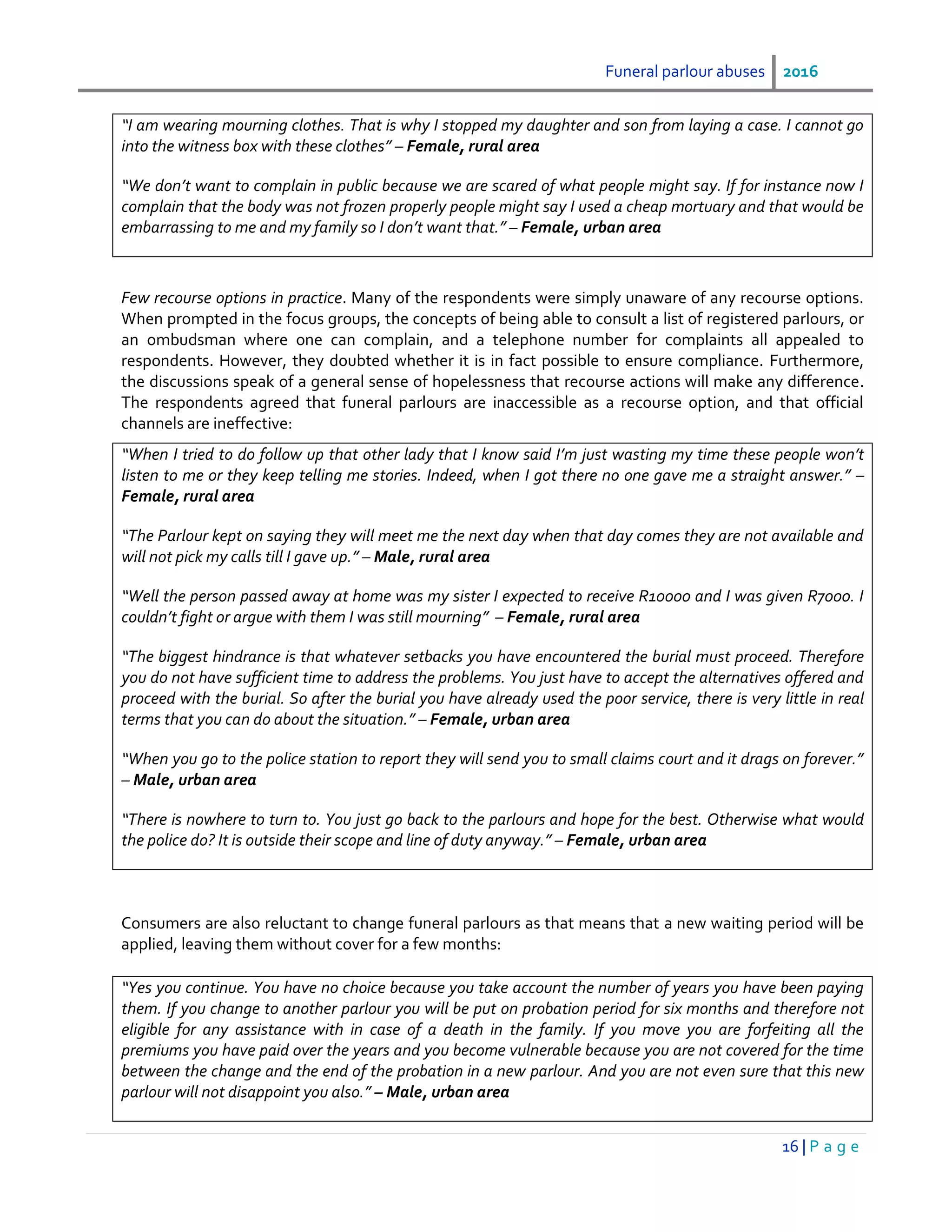 Funeral parlour abuses 2016
16 | P a g e
“I am wearing mourning clothes. That is why I stopped my daughter and son from laying a case. I cannot go
into the witness box with these clothes” – Female, rural area
“We don’t want to complain in public because we are scared of what people might say. If for instance now I
complain that the body was not frozen properly people might say I used a cheap mortuary and that would be
embarrassing to me and my family so I don’t want that.” – Female, urban area
Few recourse options in practice. Many of the respondents were simply unaware of any recourse options.
When prompted in the focus groups, the concepts of being able to consult a list of registered parlours, or
an ombudsman where one can complain, and a telephone number for complaints all appealed to
respondents. However, they doubted whether it is in fact possible to ensure compliance. Furthermore,
the discussions speak of a general sense of hopelessness that recourse actions will make any difference.
The respondents agreed that funeral parlours are inaccessible as a recourse option, and that official
channels are ineffective:
“When I tried to do follow up that other lady that I know said I’m just wasting my time these people won’t
listen to me or they keep telling me stories. Indeed, when I got there no one gave me a straight answer.” –
Female, rural area
“The Parlour kept on saying they will meet me the next day when that day comes they are not available and
will not pick my calls till I gave up.” – Male, rural area
“Well the person passed away at home was my sister I expected to receive R10000 and I was given R7000. I
couldn’t fight or argue with them I was still mourning” – Female, rural area
“The biggest hindrance is that whatever setbacks you have encountered the burial must proceed. Therefore
you do not have sufficient time to address the problems. You just have to accept the alternatives offered and
proceed with the burial. So after the burial you have already used the poor service, there is very little in real
terms that you can do about the situation.” – Female, urban area
“When you go to the police station to report they will send you to small claims court and it drags on forever.”
– Male, urban area
“There is nowhere to turn to. You just go back to the parlours and hope for the best. Otherwise what would
the police do? It is outside their scope and line of duty anyway.” – Female, urban area
Consumers are also reluctant to change funeral parlours as that means that a new waiting period will be
applied, leaving them without cover for a few months:
“Yes you continue. You have no choice because you take account the number of years you have been paying
them. If you change to another parlour you will be put on probation period for six months and therefore not
eligible for any assistance with in case of a death in the family. If you move you are forfeiting all the
premiums you have paid over the years and you become vulnerable because you are not covered for the time
between the change and the end of the probation in a new parlour. And you are not even sure that this new
parlour will not disappoint you also.” – Male, urban area
 