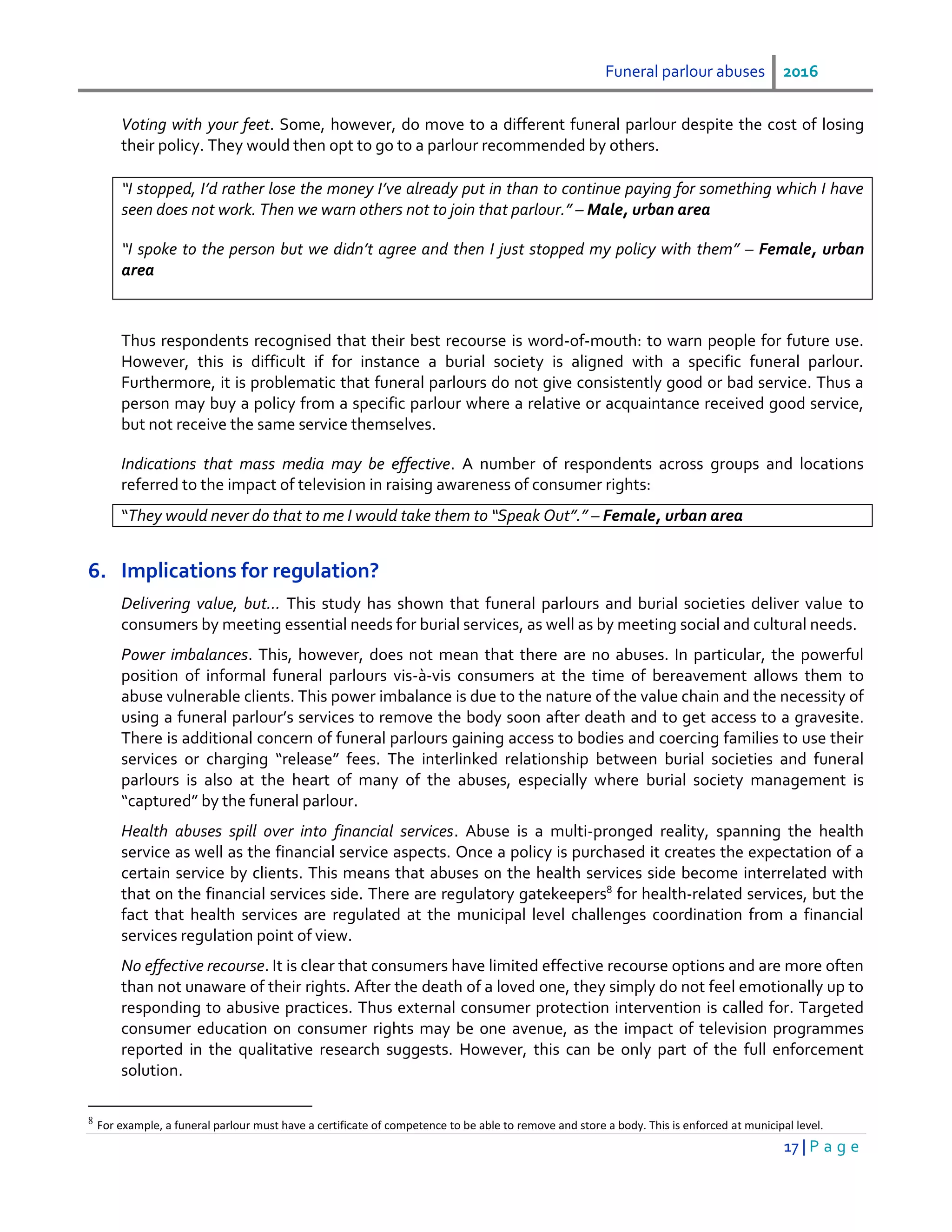 Funeral parlour abuses 2016
17 | P a g e
Voting with your feet. Some, however, do move to a different funeral parlour despite the cost of losing
their policy. They would then opt to go to a parlour recommended by others.
“I stopped, I’d rather lose the money I’ve already put in than to continue paying for something which I have
seen does not work. Then we warn others not to join that parlour.” – Male, urban area
“I spoke to the person but we didn’t agree and then I just stopped my policy with them” – Female, urban
area
Thus respondents recognised that their best recourse is word-of-mouth: to warn people for future use.
However, this is difficult if for instance a burial society is aligned with a specific funeral parlour.
Furthermore, it is problematic that funeral parlours do not give consistently good or bad service. Thus a
person may buy a policy from a specific parlour where a relative or acquaintance received good service,
but not receive the same service themselves.
Indications that mass media may be effective. A number of respondents across groups and locations
referred to the impact of television in raising awareness of consumer rights:
“They would never do that to me I would take them to “Speak Out”.” – Female, urban area
6. Implications for regulation?
Delivering value, but… This study has shown that funeral parlours and burial societies deliver value to
consumers by meeting essential needs for burial services, as well as by meeting social and cultural needs.
Power imbalances. This, however, does not mean that there are no abuses. In particular, the powerful
position of informal funeral parlours vis-à-vis consumers at the time of bereavement allows them to
abuse vulnerable clients. This power imbalance is due to the nature of the value chain and the necessity of
using a funeral parlour’s services to remove the body soon after death and to get access to a gravesite.
There is additional concern of funeral parlours gaining access to bodies and coercing families to use their
services or charging “release” fees. The interlinked relationship between burial societies and funeral
parlours is also at the heart of many of the abuses, especially where burial society management is
“captured” by the funeral parlour.
Health abuses spill over into financial services. Abuse is a multi-pronged reality, spanning the health
service as well as the financial service aspects. Once a policy is purchased it creates the expectation of a
certain service by clients. This means that abuses on the health services side become interrelated with
that on the financial services side. There are regulatory gatekeepers8
for health-related services, but the
fact that health services are regulated at the municipal level challenges coordination from a financial
services regulation point of view.
No effective recourse. It is clear that consumers have limited effective recourse options and are more often
than not unaware of their rights. After the death of a loved one, they simply do not feel emotionally up to
responding to abusive practices. Thus external consumer protection intervention is called for. Targeted
consumer education on consumer rights may be one avenue, as the impact of television programmes
reported in the qualitative research suggests. However, this can be only part of the full enforcement
solution.
8
For example, a funeral parlour must have a certificate of competence to be able to remove and store a body. This is enforced at municipal level.
 