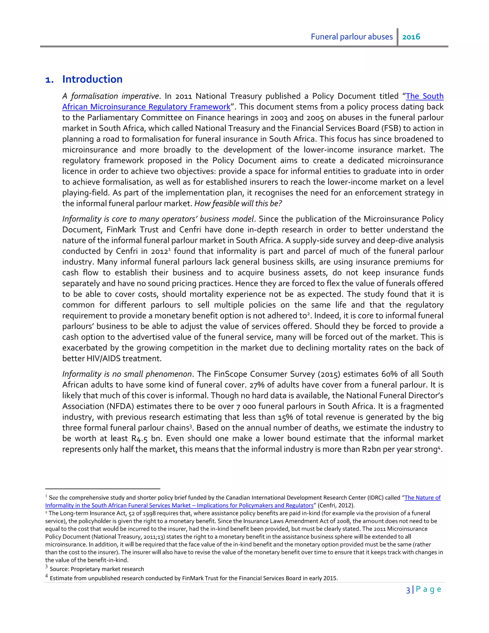Funeral parlour abuses 2016
3 | P a g e
1. Introduction
A formalisation imperative. In 2011 National Treasury published a Policy Document titled “The South
African Microinsurance Regulatory Framework”. This document stems from a policy process dating back
to the Parliamentary Committee on Finance hearings in 2003 and 2005 on abuses in the funeral parlour
market in South Africa, which called National Treasury and the Financial Services Board (FSB) to action in
planning a road to formalisation for funeral insurance in South Africa. This focus has since broadened to
microinsurance and more broadly to the development of the lower-income insurance market. The
regulatory framework proposed in the Policy Document aims to create a dedicated microinsurance
licence in order to achieve two objectives: provide a space for informal entities to graduate into in order
to achieve formalisation, as well as for established insurers to reach the lower-income market on a level
playing-field. As part of the implementation plan, it recognises the need for an enforcement strategy in
the informal funeral parlour market. How feasible will this be?
Informality is core to many operators’ business model. Since the publication of the Microinsurance Policy
Document, FinMark Trust and Cenfri have done in-depth research in order to better understand the
nature of the informal funeral parlour market in South Africa. A supply-side survey and deep-dive analysis
conducted by Cenfri in 20121
found that informality is part and parcel of much of the funeral parlour
industry. Many informal funeral parlours lack general business skills, are using insurance premiums for
cash flow to establish their business and to acquire business assets, do not keep insurance funds
separately and have no sound pricing practices. Hence they are forced to flex the value of funerals offered
to be able to cover costs, should mortality experience not be as expected. The study found that it is
common for different parlours to sell multiple policies on the same life and that the regulatory
requirement to provide a monetary benefit option is not adhered to2
. Indeed, it is core to informal funeral
parlours’ business to be able to adjust the value of services offered. Should they be forced to provide a
cash option to the advertised value of the funeral service, many will be forced out of the market. This is
exacerbated by the growing competition in the market due to declining mortality rates on the back of
better HIV/AIDS treatment.
Informality is no small phenomenon. The FinScope Consumer Survey (2015) estimates 60% of all South
African adults to have some kind of funeral cover. 27% of adults have cover from a funeral parlour. It is
likely that much of this cover is informal. Though no hard data is available, the National Funeral Director’s
Association (NFDA) estimates there to be over 7 000 funeral parlours in South Africa. It is a fragmented
industry, with previous research estimating that less than 15% of total revenue is generated by the big
three formal funeral parlour chains3
. Based on the annual number of deaths, we estimate the industry to
be worth at least R4.5 bn. Even should one make a lower bound estimate that the informal market
represents only half the market, this means that the informal industry is more than R2bn per year strong4
.
1
See the comprehensive study and shorter policy brief funded by the Canadian International Development Research Center (IDRC) called “The Nature of
Informality in the South African Funeral Services Market – Implications for Policymakers and Regulators” (Cenfri, 2012).
2 The Long-term Insurance Act, 52 of 1998 requires that, where assistance policy benefits are paid in-kind (for example via the provision of a funeral
service), the policyholder is given the right to a monetary benefit. Since the Insurance Laws Amendment Act of 2008, the amount does not need to be
equal to the cost that would be incurred to the insurer, had the in-kind benefit been provided, but must be clearly stated. The 2011 Microinsurance
Policy Document (National Treasury, 2011;13) states the right to a monetary benefit in the assistance business sphere will be extended to all
microinsurance. In addition, it will be required that the face value of the in-kind benefit and the monetary option provided must be the same (rather
than the cost to the insurer). The insurer will also have to revise the value of the monetary benefit over time to ensure that it keeps track with changes in
the value of the benefit-in-kind.
3
Source: Proprietary market research
4
Estimate from unpublished research conducted by FinMark Trust for the Financial Services Board in early 2015.
 