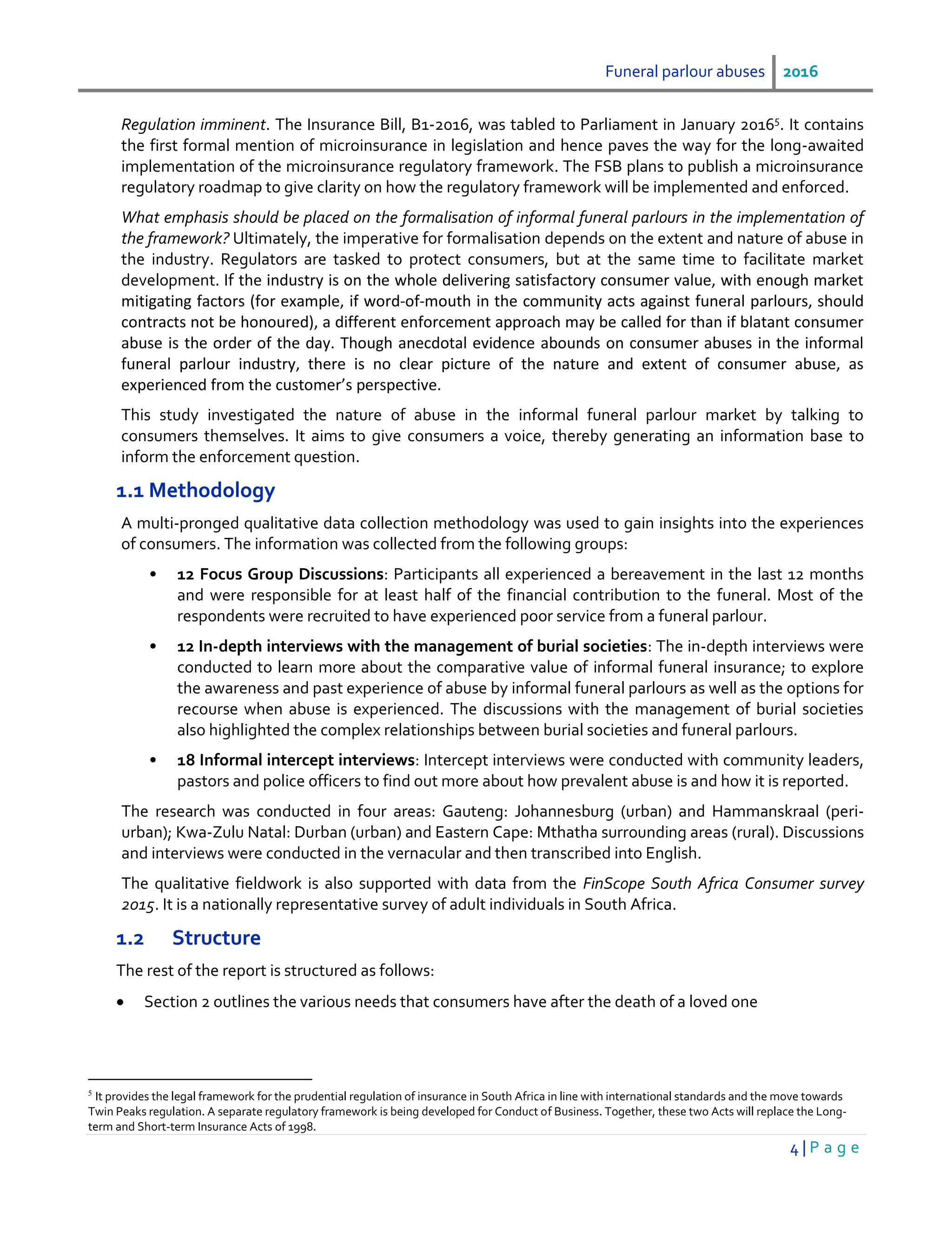Funeral parlour abuses 2016
4 | P a g e
Regulation imminent. The Insurance Bill, B1-2016, was tabled to Parliament in January 20165
. It contains
the first formal mention of microinsurance in legislation and hence paves the way for the long-awaited
implementation of the microinsurance regulatory framework. The FSB plans to publish a microinsurance
regulatory roadmap to give clarity on how the regulatory framework will be implemented and enforced.
What emphasis should be placed on the formalisation of informal funeral parlours in the implementation of
the framework? Ultimately, the imperative for formalisation depends on the extent and nature of abuse in
the industry. Regulators are tasked to protect consumers, but at the same time to facilitate market
development. If the industry is on the whole delivering satisfactory consumer value, with enough market
mitigating factors (for example, if word-of-mouth in the community acts against funeral parlours, should
contracts not be honoured), a different enforcement approach may be called for than if blatant consumer
abuse is the order of the day. Though anecdotal evidence abounds on consumer abuses in the informal
funeral parlour industry, there is no clear picture of the nature and extent of consumer abuse, as
experienced from the customer’s perspective.
This study investigated the nature of abuse in the informal funeral parlour market by talking to
consumers themselves. It aims to give consumers a voice, thereby generating an information base to
inform the enforcement question.
1.1 Methodology
A multi-pronged qualitative data collection methodology was used to gain insights into the experiences
of consumers. The information was collected from the following groups:
• 12 Focus Group Discussions: Participants all experienced a bereavement in the last 12 months
and were responsible for at least half of the financial contribution to the funeral. Most of the
respondents were recruited to have experienced poor service from a funeral parlour.
• 12 In-depth interviews with the management of burial societies: The in-depth interviews were
conducted to learn more about the comparative value of informal funeral insurance; to explore
the awareness and past experience of abuse by informal funeral parlours as well as the options for
recourse when abuse is experienced. The discussions with the management of burial societies
also highlighted the complex relationships between burial societies and funeral parlours.
• 18 Informal intercept interviews: Intercept interviews were conducted with community leaders,
pastors and police officers to find out more about how prevalent abuse is and how it is reported.
The research was conducted in four areas: Gauteng: Johannesburg (urban) and Hammanskraal (peri-
urban); Kwa-Zulu Natal: Durban (urban) and Eastern Cape: Mthatha surrounding areas (rural). Discussions
and interviews were conducted in the vernacular and then transcribed into English.
The qualitative fieldwork is also supported with data from the FinScope South Africa Consumer survey
2015. It is a nationally representative survey of adult individuals in South Africa.
1.2 Structure
The rest of the report is structured as follows:
 Section 2 outlines the various needs that consumers have after the death of a loved one
5
It provides the legal framework for the prudential regulation of insurance in South Africa in line with international standards and the move towards
Twin Peaks regulation. A separate regulatory framework is being developed for Conduct of Business. Together, these two Acts will replace the Long-
term and Short-term Insurance Acts of 1998.
 