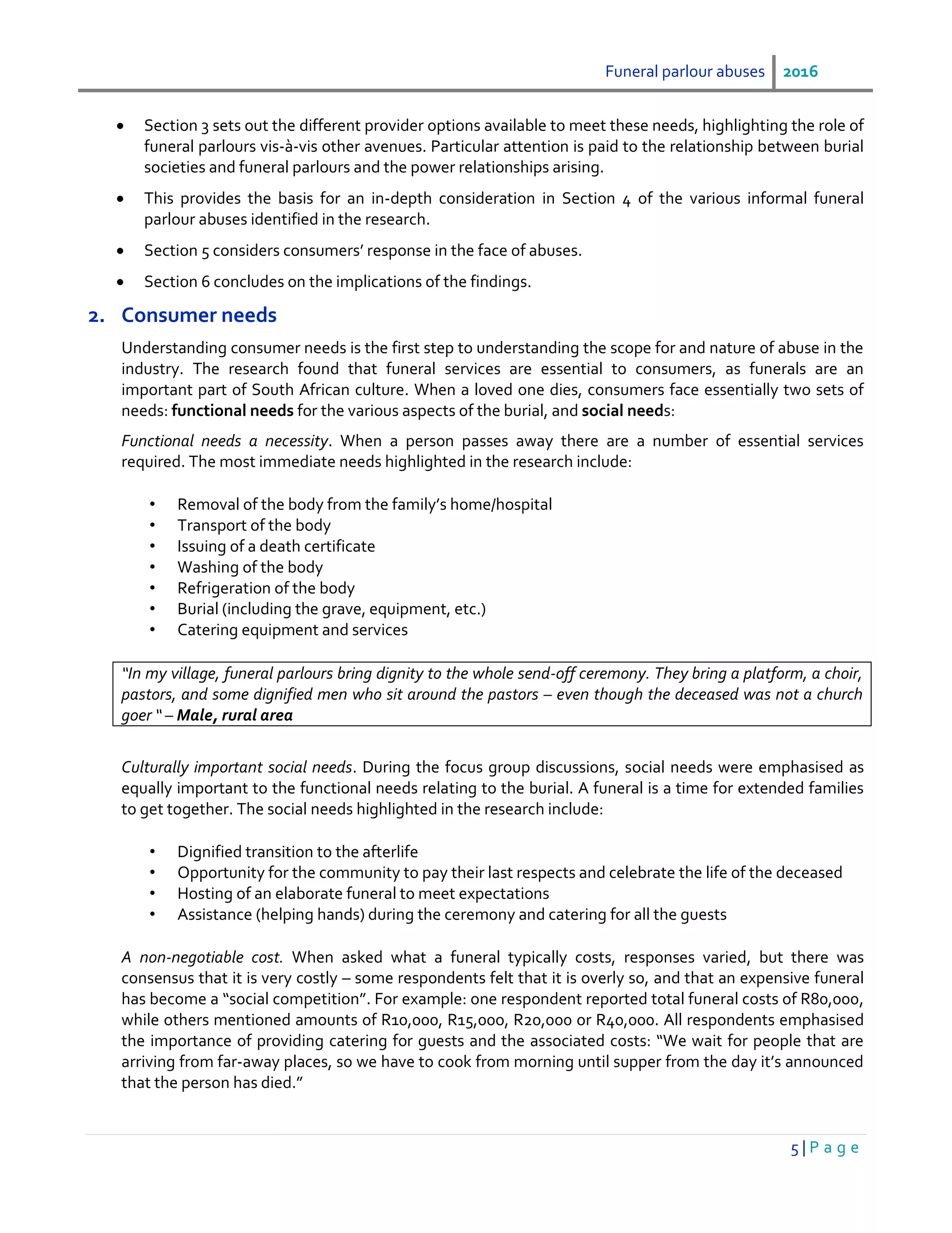 Funeral parlour abuses 2016
5 | P a g e
 Section 3 sets out the different provider options available to meet these needs, highlighting the role of
funeral parlours vis-à-vis other avenues. Particular attention is paid to the relationship between burial
societies and funeral parlours and the power relationships arising.
 This provides the basis for an in-depth consideration in Section 4 of the various informal funeral
parlour abuses identified in the research.
 Section 5 considers consumers’ response in the face of abuses.
 Section 6 concludes on the implications of the findings.
2. Consumer needs
Understanding consumer needs is the first step to understanding the scope for and nature of abuse in the
industry. The research found that funeral services are essential to consumers, as funerals are an
important part of South African culture. When a loved one dies, consumers face essentially two sets of
needs: functional needs for the various aspects of the burial, and social needs:
Functional needs a necessity. When a person passes away there are a number of essential services
required. The most immediate needs highlighted in the research include:
• Removal of the body from the family’s home/hospital
• Transport of the body
• Issuing of a death certificate
• Washing of the body
• Refrigeration of the body
• Burial (including the grave, equipment, etc.)
• Catering equipment and services
“In my village, funeral parlours bring dignity to the whole send-off ceremony. They bring a platform, a choir,
pastors, and some dignified men who sit around the pastors – even though the deceased was not a church
goer “ – Male, rural area
Culturally important social needs. During the focus group discussions, social needs were emphasised as
equally important to the functional needs relating to the burial. A funeral is a time for extended families
to get together. The social needs highlighted in the research include:
• Dignified transition to the afterlife
• Opportunity for the community to pay their last respects and celebrate the life of the deceased
• Hosting of an elaborate funeral to meet expectations
• Assistance (helping hands) during the ceremony and catering for all the guests
A non-negotiable cost. When asked what a funeral typically costs, responses varied, but there was
consensus that it is very costly – some respondents felt that it is overly so, and that an expensive funeral
has become a “social competition”. For example: one respondent reported total funeral costs of R80,000,
while others mentioned amounts of R10,000, R15,00o, R20,000 or R40,000. All respondents emphasised
the importance of providing catering for guests and the associated costs: “We wait for people that are
arriving from far-away places, so we have to cook from morning until supper from the day it’s announced
that the person has died.”
 