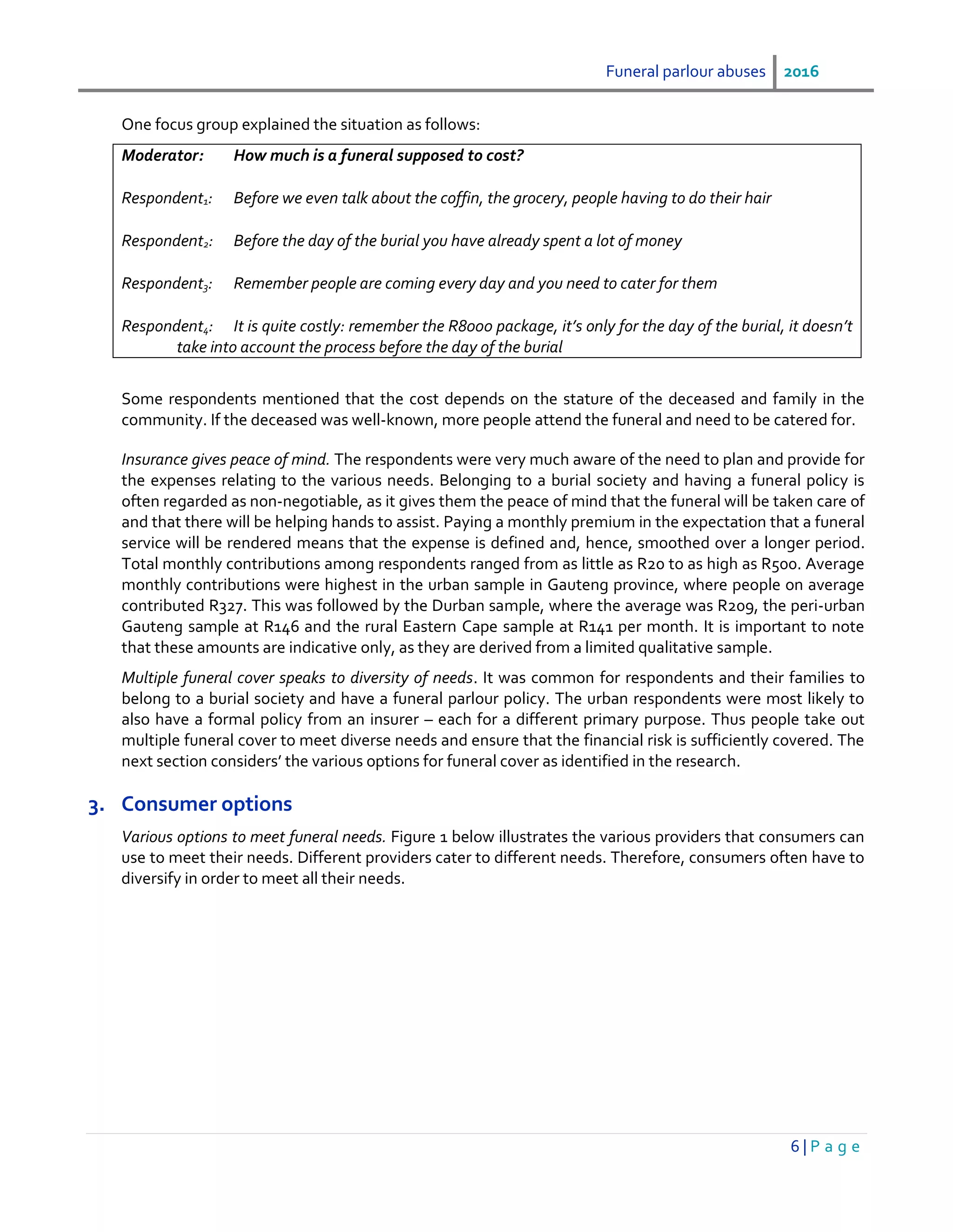Funeral parlour abuses 2016
6 | P a g e
One focus group explained the situation as follows:
Moderator: How much is a funeral supposed to cost?
Respondent1: Before we even talk about the coffin, the grocery, people having to do their hair
Respondent2: Before the day of the burial you have already spent a lot of money
Respondent3: Remember people are coming every day and you need to cater for them
Respondent4: It is quite costly: remember the R8000 package, it’s only for the day of the burial, it doesn’t
take into account the process before the day of the burial
Some respondents mentioned that the cost depends on the stature of the deceased and family in the
community. If the deceased was well-known, more people attend the funeral and need to be catered for.
Insurance gives peace of mind. The respondents were very much aware of the need to plan and provide for
the expenses relating to the various needs. Belonging to a burial society and having a funeral policy is
often regarded as non-negotiable, as it gives them the peace of mind that the funeral will be taken care of
and that there will be helping hands to assist. Paying a monthly premium in the expectation that a funeral
service will be rendered means that the expense is defined and, hence, smoothed over a longer period.
Total monthly contributions among respondents ranged from as little as R20 to as high as R500. Average
monthly contributions were highest in the urban sample in Gauteng province, where people on average
contributed R327. This was followed by the Durban sample, where the average was R209, the peri-urban
Gauteng sample at R146 and the rural Eastern Cape sample at R141 per month. It is important to note
that these amounts are indicative only, as they are derived from a limited qualitative sample.
Multiple funeral cover speaks to diversity of needs. It was common for respondents and their families to
belong to a burial society and have a funeral parlour policy. The urban respondents were most likely to
also have a formal policy from an insurer – each for a different primary purpose. Thus people take out
multiple funeral cover to meet diverse needs and ensure that the financial risk is sufficiently covered. The
next section considers’ the various options for funeral cover as identified in the research.
3. Consumer options
Various options to meet funeral needs. Figure 1 below illustrates the various providers that consumers can
use to meet their needs. Different providers cater to different needs. Therefore, consumers often have to
diversify in order to meet all their needs.
 