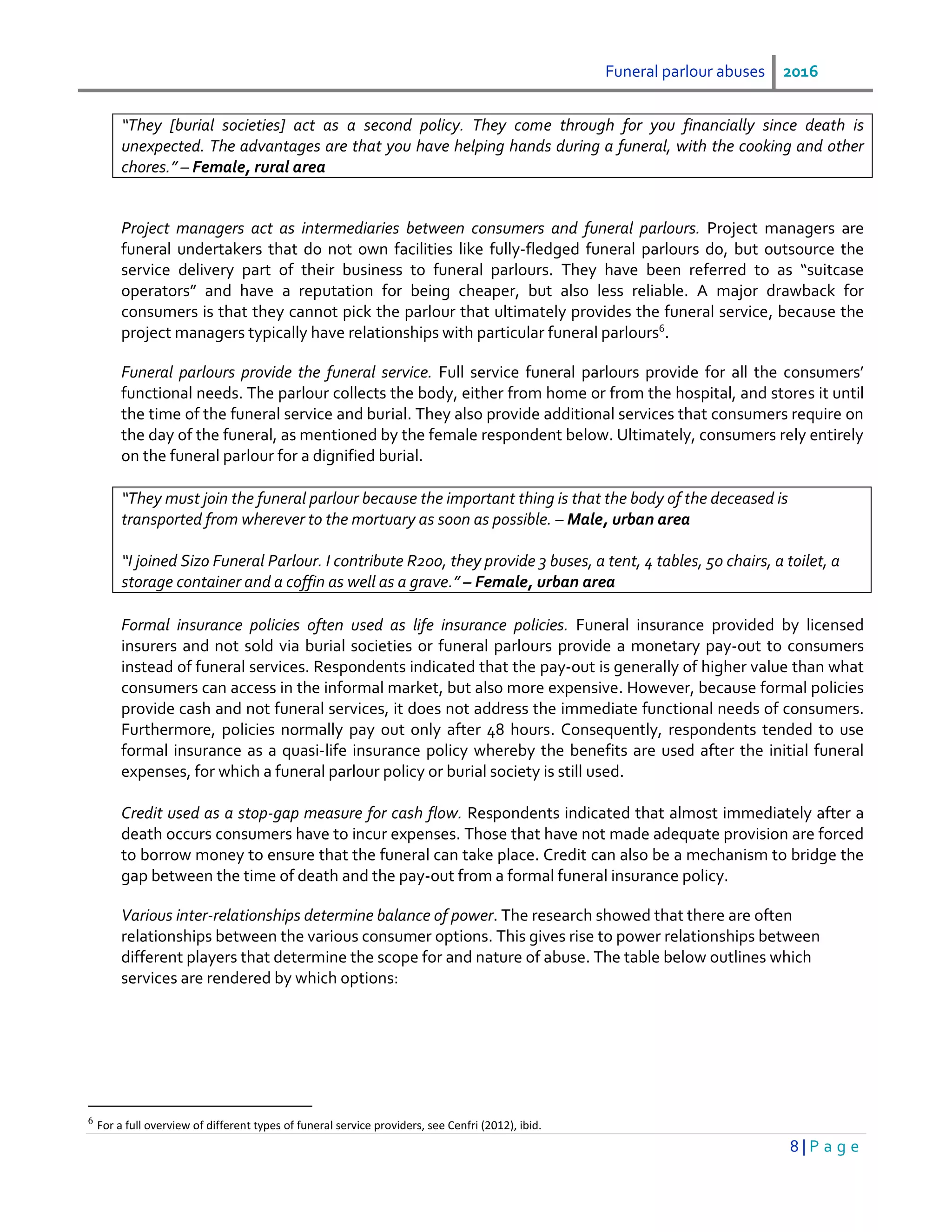 Funeral parlour abuses 2016
8 | P a g e
“They [burial societies] act as a second policy. They come through for you financially since death is
unexpected. The advantages are that you have helping hands during a funeral, with the cooking and other
chores.” – Female, rural area
Project managers act as intermediaries between consumers and funeral parlours. Project managers are
funeral undertakers that do not own facilities like fully-fledged funeral parlours do, but outsource the
service delivery part of their business to funeral parlours. They have been referred to as “suitcase
operators” and have a reputation for being cheaper, but also less reliable. A major drawback for
consumers is that they cannot pick the parlour that ultimately provides the funeral service, because the
project managers typically have relationships with particular funeral parlours6
.
Funeral parlours provide the funeral service. Full service funeral parlours provide for all the consumers’
functional needs. The parlour collects the body, either from home or from the hospital, and stores it until
the time of the funeral service and burial. They also provide additional services that consumers require on
the day of the funeral, as mentioned by the female respondent below. Ultimately, consumers rely entirely
on the funeral parlour for a dignified burial.
“They must join the funeral parlour because the important thing is that the body of the deceased is
transported from wherever to the mortuary as soon as possible. – Male, urban area
“I joined Sizo Funeral Parlour. I contribute R200, they provide 3 buses, a tent, 4 tables, 50 chairs, a toilet, a
storage container and a coffin as well as a grave.” – Female, urban area
Formal insurance policies often used as life insurance policies. Funeral insurance provided by licensed
insurers and not sold via burial societies or funeral parlours provide a monetary pay-out to consumers
instead of funeral services. Respondents indicated that the pay-out is generally of higher value than what
consumers can access in the informal market, but also more expensive. However, because formal policies
provide cash and not funeral services, it does not address the immediate functional needs of consumers.
Furthermore, policies normally pay out only after 48 hours. Consequently, respondents tended to use
formal insurance as a quasi-life insurance policy whereby the benefits are used after the initial funeral
expenses, for which a funeral parlour policy or burial society is still used.
Credit used as a stop-gap measure for cash flow. Respondents indicated that almost immediately after a
death occurs consumers have to incur expenses. Those that have not made adequate provision are forced
to borrow money to ensure that the funeral can take place. Credit can also be a mechanism to bridge the
gap between the time of death and the pay-out from a formal funeral insurance policy.
Various inter-relationships determine balance of power. The research showed that there are often
relationships between the various consumer options. This gives rise to power relationships between
different players that determine the scope for and nature of abuse. The table below outlines which
services are rendered by which options:
6
For a full overview of different types of funeral service providers, see Cenfri (2012), ibid.
 