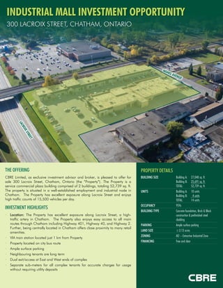 INDUSTRIAL MALL INVESTMENT OPPORTUNITY
300 LACROIX STREET, CHATHAM, ONTARIO
PROPERTY DETAILS
BUILDING SIZE Building A:
Building B:
TOTAL:
27,048 sq. ft.
25,691 sq. ft.
52,739 sq. ft.
UNITS Building A:
Building B:
TOTAL:
10 units
4 units
14 units
OCCUPANCY 95%
BUILDING TYPE Concrete foundation, Brick & Block
construction & prefinished steel
cladding
PARKING Ample surface parking
LAND SIZE ±3.13 acres
ZONING M2 – Extractive Industrial Zone
FINANCING Free and clear
THE OFFERING
CBRE Limited, as exclusive investment advisor and broker, is pleased to offer for
sale 300 Lacroix Street, Chatham, Ontario (the “Property”). The Property is a
service commercial plaza building comprised of 2 buildings, totaling 52,739 sq. ft.
The property is situated in a well-established employment and industrial node in
Chatham. The Property has excellent exposure along Lacroix Street and enjoys
high traffic counts of 15,500 vehicles per day.
INVESTMENT HIGHLIGHTS
• Location: The Property has excellent exposure along Lacroix Street, a high-
traffic artery in Chatham. The Property also enjoys easy access to all main
routes through Chatham including Highway 401, Highway 40, and Highway 2.
Further, being centrally located in Chatham offers close proximity to many retail
amenities.
• VIA train station located just 1 km from Property
• Property located on city bus route
• Ample surface parking
• Neighbouring tenants are long term
• Dual exit/access at East and West ends of complex
• Separate sub-meters for all complex tenants for accurate charges for usage
without requiring utility deposits
 
