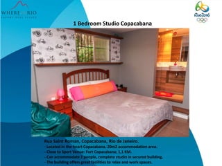 1 Bedroom Studio Copacabana
Rua Saint Roman, Copacabana, Rio de Janeiro.
- Located in the heart Copacabana. 20m2 accommodation area.
- Close to Sport Venue: Fort Copacabana; 1,1 KM.
- Can accommodate 2 people, complete studio in secured building.
- The building offers great facilities to relax and work spaces.
 