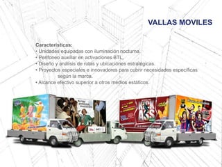 VALLAS MOVILES
Características:
• Unidades equipadas con iluminación nocturna.
• Perifoneo auxiliar en activaciones BTL.
• Diseño y análisis de rutas y ubicaciónes estratégicas.
• Proyectos especiales e innovadores para cubrir necesidades específicas
según la marca.
• Alcance efectivo superior a otros medios estáticos.
 
