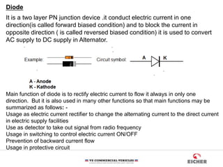 Diode
It is a two layer PN junction device .it conduct electric current in one
direction(is called forward biased condition) and to block the current in
opposite direction ( is called reversed biased condition) it is used to convert
AC supply to DC supply in Alternator.
Main function of diode is to rectify electric current to flow it always in only one
direction. But it is also used in many other functions so that main functions may be
summarized as follows: -
Usage as electric current rectifier to change the alternating current to the direct current
in electric supply facilities
Use as detector to take out signal from radio frequency
Usage in switching to control electric current ON/OFF
Prevention of backward current flow
Usage in protective circuit
 