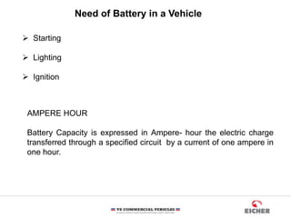 Need of Battery in a Vehicle
 Starting
 Lighting
 Ignition
AMPERE HOUR
Battery Capacity is expressed in Ampere- hour the electric charge
transferred through a specified circuit by a current of one ampere in
one hour.
 