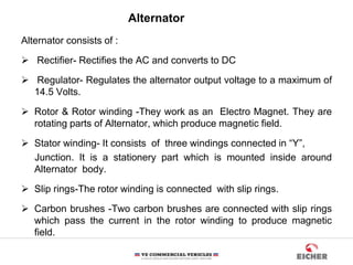 Alternator consists of :
 Rectifier- Rectifies the AC and converts to DC
 Regulator- Regulates the alternator output voltage to a maximum of
14.5 Volts.
 Rotor & Rotor winding -They work as an Electro Magnet. They are
rotating parts of Alternator, which produce magnetic field.
 Stator winding- It consists of three windings connected in “Y”,
Junction. It is a stationery part which is mounted inside around
Alternator body.
 Slip rings-The rotor winding is connected with slip rings.
 Carbon brushes -Two carbon brushes are connected with slip rings
which pass the current in the rotor winding to produce magnetic
field.
Alternator
 
