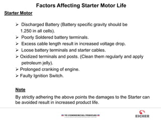 Factors Affecting Starter Motor Life
Starter Motor
 Discharged Battery (Battery specific gravity should be
1.250 in all cells).
 Poorly Soldered battery terminals.
 Excess cable length result in increased voltage drop.
 Loose battery terminals and starter cables.
 Oxidized terminals and posts. (Clean them regularly and apply
petroleum jelly).
 Prolonged cranking of engine.
 Faulty Ignition Switch.
Note
By strictly adhering the above points the damages to the Starter can
be avoided result in increased product life.
 