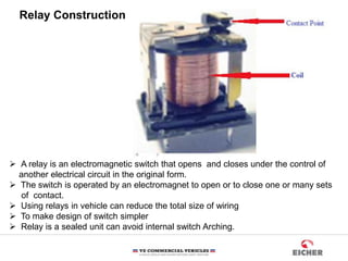 Relay Construction
 A relay is an electromagnetic switch that opens and closes under the control of
another electrical circuit in the original form.
 The switch is operated by an electromagnet to open or to close one or many sets
of contact.
 Using relays in vehicle can reduce the total size of wiring
 To make design of switch simpler
 Relay is a sealed unit can avoid internal switch Arching.
 