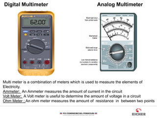 Digital Multimeter Analog Multimeter
Multi meter is a combination of meters which is used to measure the elements of
Electricity.
Ammeter: An Ammeter measures the amount of current in the circuit
Volt Meter; A Volt meter is useful to determine the amount of voltage in a circuit
Ohm Meter ; An ohm meter measures the amount of resistance in between two points
 