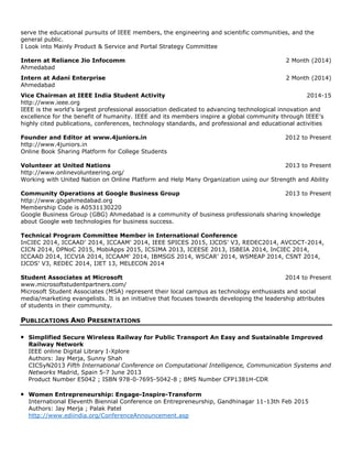serve the educational pursuits of IEEE members, the engineering and scientific communities, and the
general public.
I Look into Mainly Product & Service and Portal Strategy Committee
Intern at Reliance Jio Infocomm 2 Month (2014)
Ahmedabad
Intern at Adani Enterprise 2 Month (2014)
Ahmedabad
Vice Chairman at IEEE India Student Activity 2014-15
http://www.ieee.org
IEEE is the world's largest professional association dedicated to advancing technological innovation and
excellence for the benefit of humanity. IEEE and its members inspire a global community through IEEE's
highly cited publications, conferences, technology standards, and professional and educational activities
Founder and Editor at www.4juniors.in 2012 to Present
http://www.4juniors.in
Online Book Sharing Platform for College Students
Volunteer at United Nations 2013 to Present
http://www.onlinevolunteering.org/
Working with United Nation on Online Platform and Help Many Organization using our Strength and Ability
Community Operations at Google Business Group 2013 to Present
http://www.gbgahmedabad.org
Membership Code is A0531130220
Google Business Group (GBG) Ahmedabad is a community of business professionals sharing knowledge
about Google web technologies for business success.
Technical Program Committee Member in International Conference
InCIEC 2014, ICCAAD' 2014, ICCAAM' 2014, IEEE SPICES 2015, IJCDS' V3, REDEC2014, AVCDCT-2014,
CICN 2014, DPNoC 2015, MobiApps 2015, ICSIMA 2013, ICEESE 2013, ISBEIA 2014, InCIEC 2014,
ICCAAD 2014, ICCVIA 2014, ICCAAM' 2014, IBMSGS 2014, WSCAR' 2014, WSMEAP 2014, CSNT 2014,
IJCDS' V3, REDEC 2014, IJET 13, MELECON 2014
Student Associates at Microsoft 2014 to Present
www.microsoftstudentpartners.com/
Microsoft Student Associates (MSA) represent their local campus as technology enthusiasts and social
media/marketing evangelists. It is an initiative that focuses towards developing the leadership attributes
of students in their community.
PUBLICATIONS AND PRESENTATIONS
• Simplified Secure Wireless Railway for Public Transport An Easy and Sustainable Improved
Railway Network
IEEE online Digital Library I-Xplore
Authors: Jay Merja, Sunny Shah
CICSyN2013 Fifth International Conference on Computational Intelligence, Communication Systems and
Networks Madrid, Spain 5-7 June 2013
Product Number E5042 ; ISBN 978-0-7695-5042-8 ; BMS Number CFP1381H-CDR
• Women Entrepreneurship: Engage-Inspire-Transform
International Eleventh Biennial Conference on Entrepreneurship, Gandhinagar 11-13th Feb 2015
Authors: Jay Merja ; Palak Patel
http://www.ediindia.org/ConferenceAnnouncement.asp
 