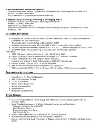 • Intrapreneurship: Promote or Demote ?
International Eleventh Biennial Conference on Entrepreneurship, Gandhinagar 11-13th Feb 2015
Authors: Jay Merja ; Palak Patel
http://www.ediindia.org/ConferenceAnnouncement.asp
• Women Entrepreneurship: Promoting in Developing Nation
Center for Financial Service of Gujarat Technological University
Authors: Jay Merja, Palak Patel
ISBN No: 978-93-5254-009-9
International Conference on“Ease of Doing Business:Contemporary Issues, Challenges and Future
Scope” by CCFS
VOLUNTEER EXPERIENCE
• Undergone for Training of 15 days at AKAAISH MECHATRONICS LIMITED Sub Division of Elecon
Engineering Pvt. Ltd. Vidhyanagar
• Organized a State level Workshop and Competition INDRA
• Achieved 1st Position in Robot Race in I-MAZE at GCET, a national level technical fest.
• “Students Technical Awareness Conference 2012 – STAC’12” The annual symposium of GCET IEEE
• "SAMPARK 2013", Annual Gathering of Gujarat Section IEEE Members at GCET.
Participated
• IEEE EAB Board meeting at New Jersey USA , 12-15 March 2015
• Region 10 Student-Young Professional-WIE Congress 2014 , Colombo, Sri Lanka
• Region 10 Student-GOLD-WIE Congress 2012 , Hyderabad
• Industrial Visit at Gujarat State Wide Area Network(GSWAN), Gandhinagar
• All India Student Congress' 2012, REVA ITM Bangalore
• IEEE X-treme International coding competition 2012,2013,2014
• WIE Congress & SAC Officers Training Program, Nirma Institute of Technology, Ahmedabad
PROFESSIONAL AFFILIATIONS
• Indian Society For Technical Education
• IEEE Communications Society
• TATA AIA Insurance
• Mozzila Firefox Corporation
• Google Business Group
• United Nations
• Microsoft Student Partners
OTHER ACTIVITY
• Founder member of Social Activity Group NGO “Bachhpan” , Where college youth works for
children's rights
• Social Activity Coordinator at G H Patel College of Engineering and Technology
-Thalassemia Checking Camp at GCET
- Blood Donation Camp
- Thalassemia Awareness Camp
- Eye Checkup Camp
• Reader's Best Clicks Award by Photographer for Beginner Magazine
• Nomination for Mumbai Photo Journal Photograph Competition
• Runners up in Painting Comp "Prevention of Tobacco in Human Life" by World health Organization
(WHO)
 