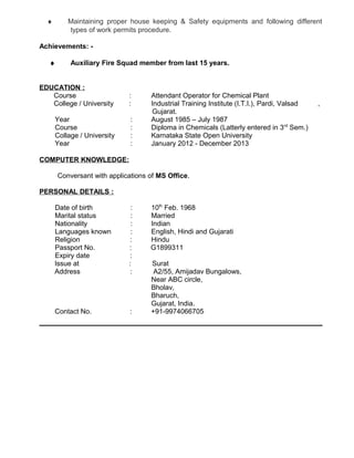¨ Maintaining proper house keeping & Safety equipments and following different 
types of work permits procedure. 
Achievements: - 
¨ Auxiliary Fire Squad member from last 15 years. 
EDUCATION : 
Course : Attendant Operator for Chemical Plant 
College / University : Industrial Training Institute (I.T.I.), Pardi, Valsad , 
Gujarat. 
Year : August 1985 – July 1987 
Course : Diploma in Chemicals (Latterly entered in 3rd Sem.) 
Collage / University : Karnataka State Open University 
Year : January 2012 - December 2013 
COMPUTER KNOWLEDGE: 
Conversant with applications of MS Office. 
PERSONAL DETAILS : 
Date of birth : 10th Feb. 1968 
Marital status : Married 
Nationality : Indian 
Languages known : English, Hindi and Gujarati 
Religion : Hindu 
Passport No. : G1899311 
Expiry date : 
Issue at : Surat 
Address : A2/55, Amijadav Bungalows, 
Near ABC circle, 
Bholav, 
Bharuch, 
Gujarat, India. 
Contact No. : +91-9974066705 
