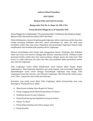 Andreas Fabian Pramuditya
55117120153
Business Ethic and Good Governance
Diampu oleh: Prof. Dr. Ir. Hapzi Ali, MM, CMA
Forum dan Kuis Minggu Ke-4, 25 September 2018
Forum Minggu Ke-4: Implementasi “Environmental Ethics” di Indonesia dan kaitannya dengan
Business Ethics dan Good Governance (GCG dan GGG)
Dalam kehidupannya, manusia bergantung pada lingkungan sekitar yang berupa sumber daya alam
sebagai penunjang kehidupan sehari-hari, seperti pemanfaatan air, udara, dan tanah yang
merupakan sumber alam yang utama. Pengelolaan atau pemanfaatan lingkungan manusia tanpa
menghiraukan etika berakibat pada terjadinya Krisis Lingkungan.
Manusia memanfaatkan alam hampir tanpa menggunakan batasan. Eksploitasi alam dilakukan
begitu saja secara terus-menerus sehingga pada akhirnya cenderung merusak. Akibatnya terjadi
penurunan kualitas sumber daya alam seperti punahnya sebagian spesies dari muka bumi. Oleh
karena itu, sudah seharusnya ada aturan dan etika yang membatasi dalam pemanfaatan sumber
daya alam dan lingkungan.
Etika Lingkungan sendiri adalah kebijaksanaan moral manusia dalam bergaul dengan
lingkungannya. Etika lingkungan diperlukan agar setiap kegiatan yang menyangkut lingkungan
dipertimbangkan secara cermat sehingga keseimbangan lingkungan tetap terjaga. Etika
Lingkungan berasal dari dua kata, yaitu Etika dan Lingkungan. Etika berasal dari bahasa yunani
yaitu “Ethos” yang berarti adat istiadat atau kebiasaan.
Kemudian, yang paling utama dalam Etika Lingkungan adalah prinsip-prinsip dasar yang
dinaunginya. Prinsip-prinsip itu adalah:
 Sikap Hormat terhadap Alam (Respect for Nature)
 Prinsip Tanggung Jawab (Moral Responsibility for Nature)
 Solidaritas Kosmis (Cosmic Solidarity)
 Prinsip Kasih Sayang dan Kepedulian (Caring for Nature)
 Prinsip ”No Harm”
 Prinsip Hidup Sederhana dan Selaras dengan Alam
 Prinsip Keadilan
 