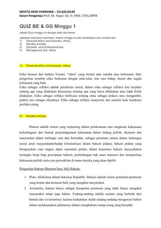 NOVITA DEWI PURNAMA – 55118110149
Dosen Pengampu Prof. Dr. Hapzi Ali, Ir, MM, CMA,MPM
QUIZ BE & GG Minggu 1
Jawab Quiz minggu ini dengan baik dan benar,
Jelaskan executive summary materi minggu ini dan tambahkan dari sumber lain:
1) Personal ethics and business ethics,
2) Morality and law,
3) Etiquette and professional law,
4) Management and ethics.
1) Personal ethics and business ethics,
Etika berasal dari bahasa Yunani, “ethos” yang berarti adat istiadat atau kebiasaan. Dari
pengertian tersebut etika berkaitan dengan nilai-nilai, tata cara hidup, aturan dan segala
kebiasaan yang baik.
Etika sebagai refleksi adalah pemikiran moral, dalam etika sebagai refleksi kita berpikir
tentang apa yang dilakukan khususnya tentang apa yang harus dilakukan atau tidak boleh
dilakukan. Etika sebagai refleksi berbicara tentang etika sebagai praksis atau mengambil,
praktis etis sebagai obyeknya. Etika sebagai refleksi menyoroti dan menilai baik buruknya
perilaku orang.
2) Morality and law,
Hukum adalah sistem yang terpenting dalam pelaksanaan atas rangkaian kekuasaan
kelembagaan dari bentuk penyalahgunaan kekuasaan dalam bidang politik, ekonomi dan
masyarakat dalam berbagai cara dan bertindak, sebagai perantara utama dalam hubungan
sosial antar masyarakatterhadap kriminalisasi dalam hukum pidana, hukum pidana yang
berupayakan cara negara dapat menuntut pelaku dalam konstitusi hukum menyediakan
kerangka kerja bagi penciptaan hukum, perlindungan hak asasi manusia dan memperluas
kekuasaan politik serta cara perwakilan di mana mereka yang akan dipilih.
Pengertian Hukum Menurut Para Ahli Hukum:
1. Plato, dilukiskan dalam bukunya Republik. Hukum adalah sistem peraturan-peraturan
yang teratur dan tersusun baik yang mengikat masyarakat.
2. Aristoteles, hukum hanya sebagai kumpulan peraturan yang tidak hanya mengikat
masyarakat tetapi juga hakim. Undang-undang adalah sesuatu yang berbeda dari
bentuk dan isi konstitusi; karena kedudukan itulah undang-undang mengawasi hakim
dalam melaksanakan jabatannya dalam menghukum orang-orang yang bersalah.
 