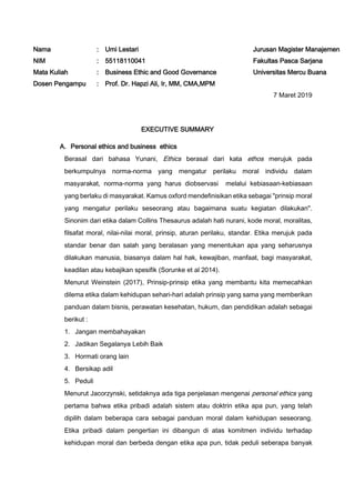 Nama : Umi Lestari Jurusan Magister Manajemen
NIM : 55118110041 Fakultas Pasca Sarjana
Mata Kuliah : Business Ethic and Good Governance Universitas Mercu Buana
Dosen Pengampu : Prof. Dr. Hapzi Ali, Ir, MM, CMA,MPM
7 Maret 2019
EXECUTIVE SUMMARY
A. Personal ethics and business ethics
Berasal dari bahasa Yunani, Ethics berasal dari kata ethos merujuk pada
berkumpulnya norma-norma yang mengatur perilaku moral individu dalam
masyarakat, norma-norma yang harus diobservasi melalui kebiasaan-kebiasaan
yang berlaku di masyarakat. Kamus oxford mendefinisikan etika sebagai "prinsip moral
yang mengatur perilaku seseorang atau bagaimana suatu kegiatan dilakukan".
Sinonim dari etika dalam Collins Thesaurus adalah hati nurani, kode moral, moralitas,
filsafat moral, nilai-nilai moral, prinsip, aturan perilaku, standar. Etika merujuk pada
standar benar dan salah yang beralasan yang menentukan apa yang seharusnya
dilakukan manusia, biasanya dalam hal hak, kewajiban, manfaat, bagi masyarakat,
keadilan atau kebajikan spesifik (Sorunke et al 2014).
Menurut Weinstein (2017), Prinsip-prinsip etika yang membantu kita memecahkan
dilema etika dalam kehidupan sehari-hari adalah prinsip yang sama yang memberikan
panduan dalam bisnis, perawatan kesehatan, hukum, dan pendidikan adalah sebagai
berikut :
1. Jangan membahayakan
2. Jadikan Segalanya Lebih Baik
3. Hormati orang lain
4. Bersikap adil
5. Peduli
Menurut Jacorzynski, setidaknya ada tiga penjelasan mengenai personal ethics yang
pertama bahwa etika pribadi adalah sistem atau doktrin etika apa pun, yang telah
dipilih dalam beberapa cara sebagai panduan moral dalam kehidupan seseorang.
Etika pribadi dalam pengertian ini dibangun di atas komitmen individu terhadap
kehidupan moral dan berbeda dengan etika apa pun, tidak peduli seberapa banyak
 