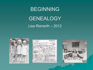 BEGINNING
GENEALOGY
Lisa Rienerth – 2012
 