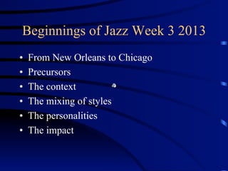 Beginnings of Jazz Week 3 2013
•  From New Orleans to Chicago
•  Precursors
•  The context
•  The mixing of styles
•  The personalities
•  The impact
 